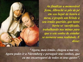 <>  Ao finalizar a memorável festa, Albrecht se pôs de pé em seu lugar de honra à mesa, e propôs um brinde à seu irmão querido, que tanto havia se  sacrificado, trabalhando nas minas para que o seu sonho de estudar se tornasse uma realidade. E disse: "Agora, meu irmão, chegou a tua vez.  Agora podes ir a Nüremberg e perseguir teus sonhos, que eu me encarregarei de todos os teus gastos". 