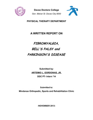 Davao Doctors College
Gen. Malvar St. Davao City 8000

PHYSICAL THERAPY DEPARTMENT

A WRITTEN REPORT ON

FIBROMYALGIA,
BELL'S PALSY and
PARKINSON'S DISEASE

Submitted by:
ARTEMIO L. GORDONAS, JR.
DDC PT- Intern '14

Submitted to:

Mindanao Orthopedic, Sports and Rehabilitation Clinic

-NOVEMBER 2013-

 