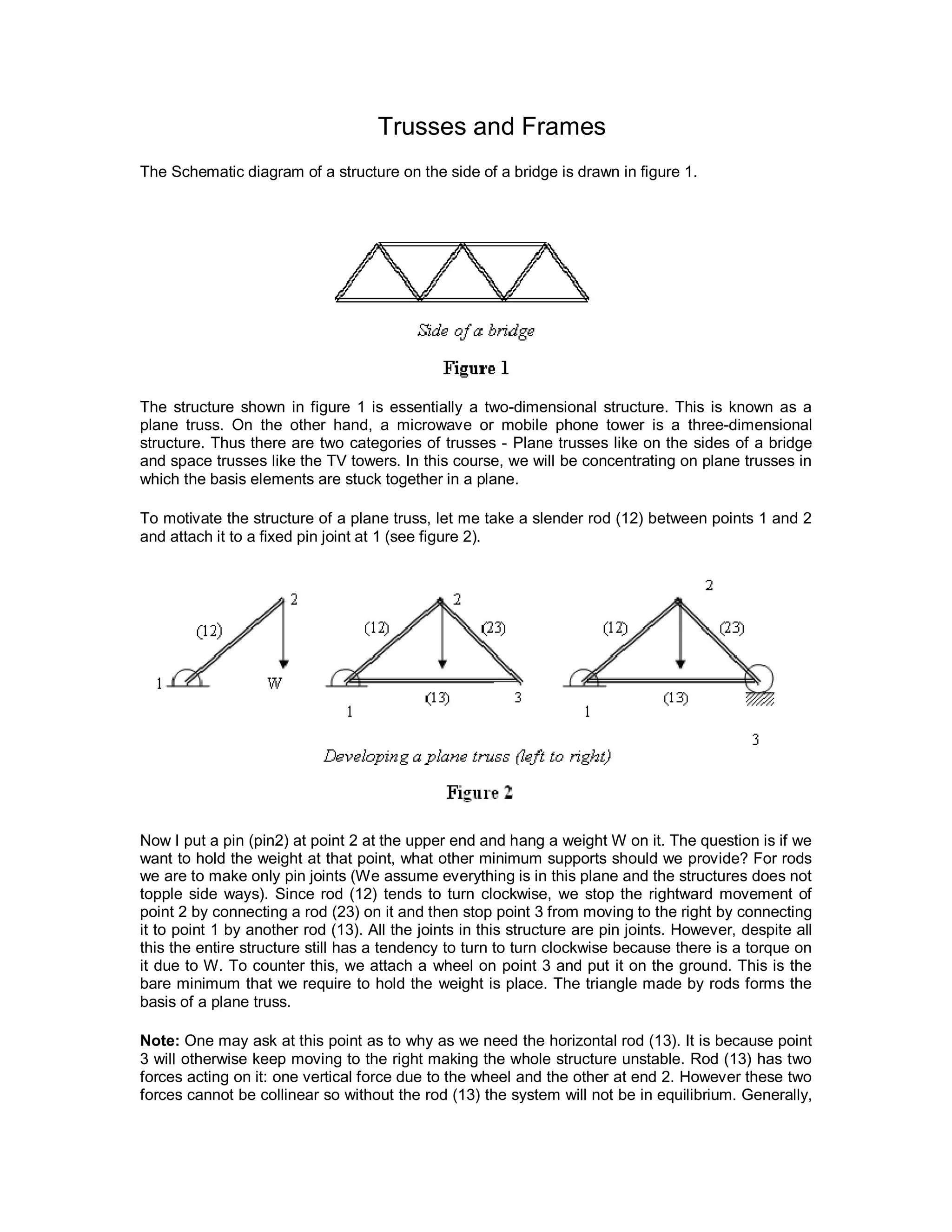 Trusses and Frames
The Schematic diagram of a structure on the side of a bridge is drawn in figure 1.
The structure shown in figure 1 is essentially a two-dimensional structure. This is known as a
plane truss. On the other hand, a microwave or mobile phone tower is a three-dimensional
structure. Thus there are two categories of trusses - Plane trusses like on the sides of a bridge
and space trusses like the TV towers. In this course, we will be concentrating on plane trusses in
which the basis elements are stuck together in a plane.
To motivate the structure of a plane truss, let me take a slender rod (12) between points 1 and 2
and attach it to a fixed pin joint at 1 (see figure 2).
Now I put a pin (pin2) at point 2 at the upper end and hang a weight W on it. The question is if we
want to hold the weight at that point, what other minimum supports should we provide? For rods
we are to make only pin joints (We assume everything is in this plane and the structures does not
topple side ways). Since rod (12) tends to turn clockwise, we stop the rightward movement of
point 2 by connecting a rod (23) on it and then stop point 3 from moving to the right by connecting
it to point 1 by another rod (13). All the joints in this structure are pin joints. However, despite all
this the entire structure still has a tendency to turn to turn clockwise because there is a torque on
it due to W. To counter this, we attach a wheel on point 3 and put it on the ground. This is the
bare minimum that we require to hold the weight is place. The triangle made by rods forms the
basis of a plane truss.
Note: One may ask at this point as to why as we need the horizontal rod (13). It is because point
3 will otherwise keep moving to the right making the whole structure unstable. Rod (13) has two
forces acting on it: one vertical force due to the wheel and the other at end 2. However these two
forces cannot be collinear so without the rod (13) the system will not be in equilibrium. Generally,
 