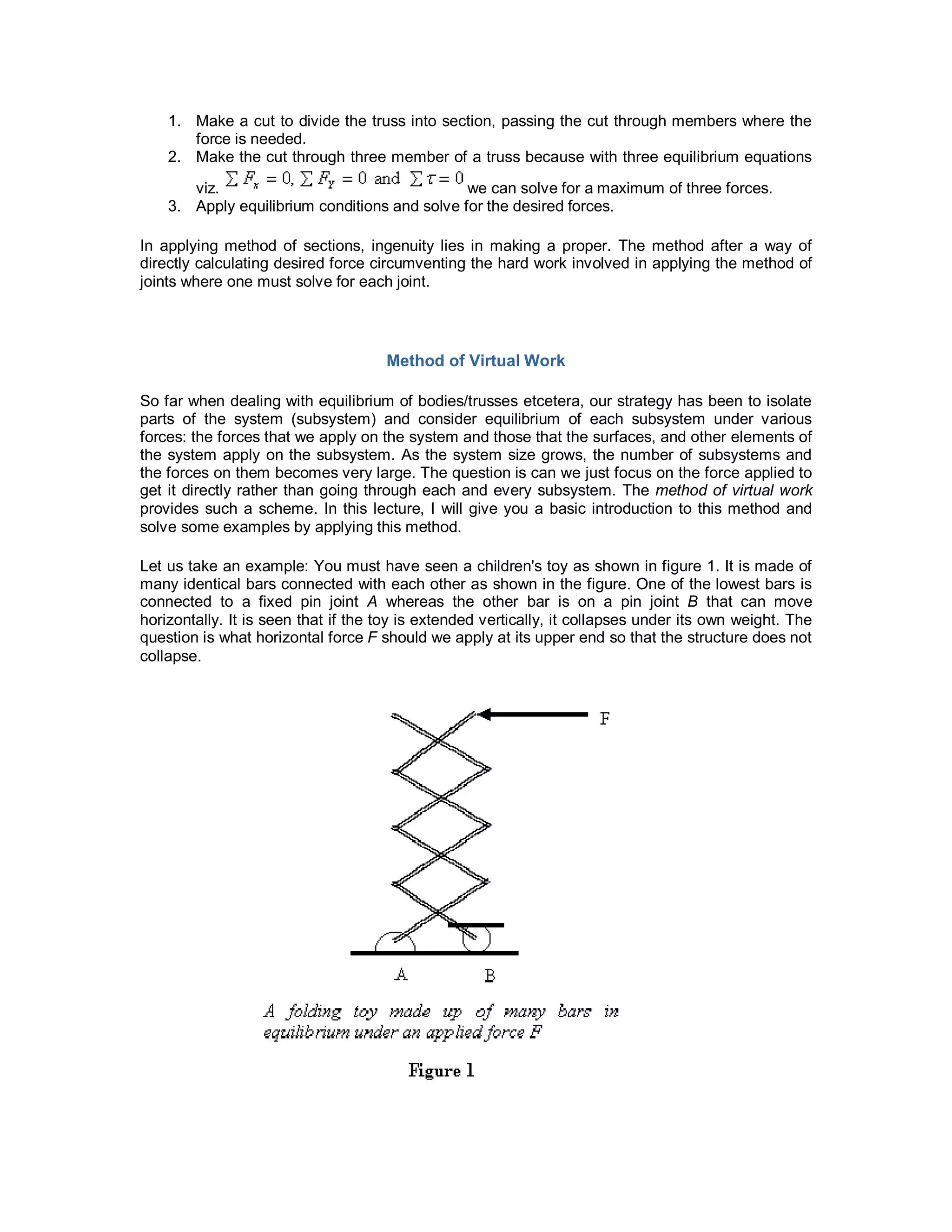 1. Make a cut to divide the truss into section, passing the cut through members where the
force is needed.
2. Make the cut through three member of a truss because with three equilibrium equations
viz. we can solve for a maximum of three forces.
3. Apply equilibrium conditions and solve for the desired forces.
In applying method of sections, ingenuity lies in making a proper. The method after a way of
directly calculating desired force circumventing the hard work involved in applying the method of
joints where one must solve for each joint.
Method of Virtual Work
So far when dealing with equilibrium of bodies/trusses etcetera, our strategy has been to isolate
parts of the system (subsystem) and consider equilibrium of each subsystem under various
forces: the forces that we apply on the system and those that the surfaces, and other elements of
the system apply on the subsystem. As the system size grows, the number of subsystems and
the forces on them becomes very large. The question is can we just focus on the force applied to
get it directly rather than going through each and every subsystem. The method of virtual work
provides such a scheme. In this lecture, I will give you a basic introduction to this method and
solve some examples by applying this method.
Let us take an example: You must have seen a children's toy as shown in figure 1. It is made of
many identical bars connected with each other as shown in the figure. One of the lowest bars is
connected to a fixed pin joint A whereas the other bar is on a pin joint B that can move
horizontally. It is seen that if the toy is extended vertically, it collapses under its own weight. The
question is what horizontal force F should we apply at its upper end so that the structure does not
collapse.
 