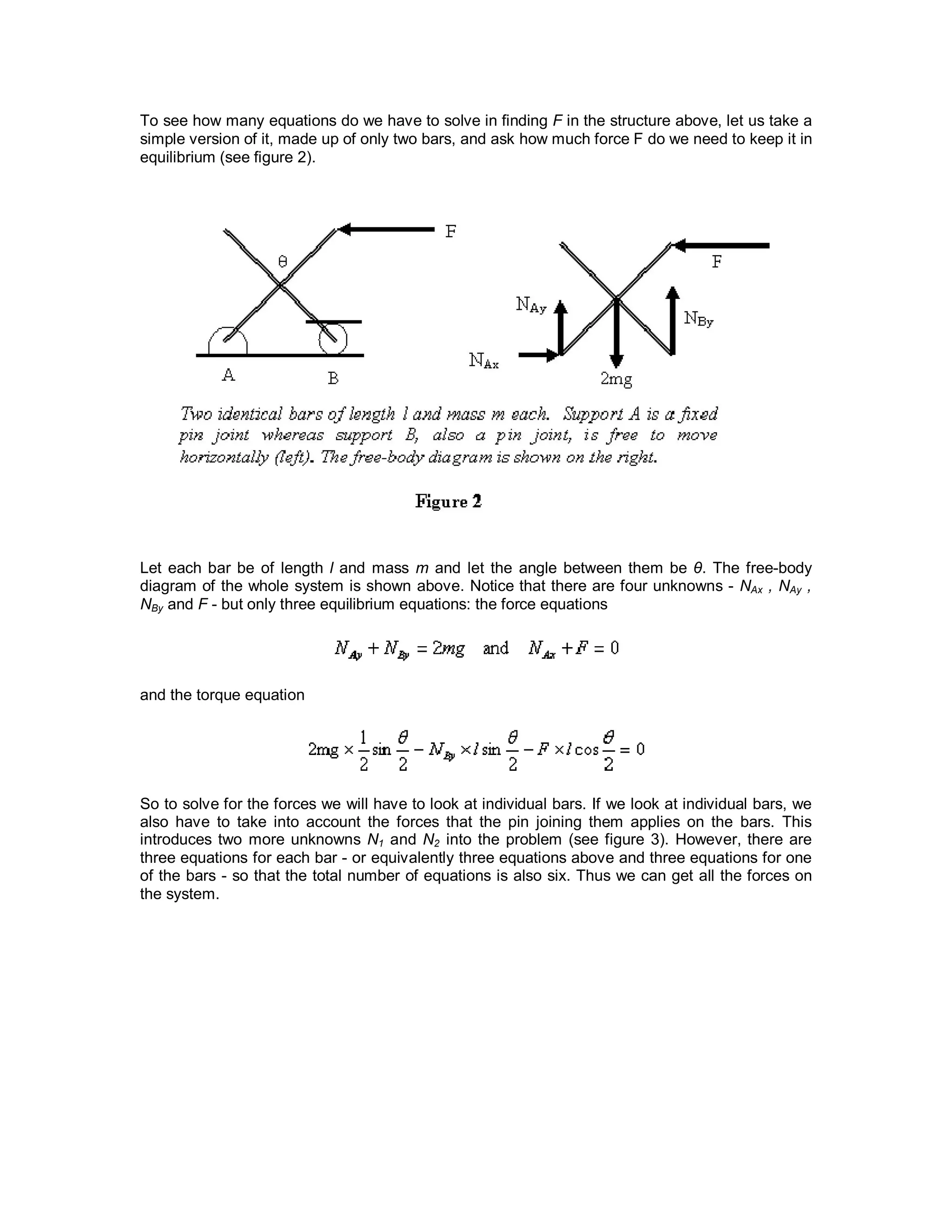 To see how many equations do we have to solve in finding F in the structure above, let us take a
simple version of it, made up of only two bars, and ask how much force F do we need to keep it in
equilibrium (see figure 2).
Let each bar be of length l and mass m and let the angle between them be θ. The free-body
diagram of the whole system is shown above. Notice that there are four unknowns - NAx , NAy ,
NBy and F - but only three equilibrium equations: the force equations
and the torque equation
So to solve for the forces we will have to look at individual bars. If we look at individual bars, we
also have to take into account the forces that the pin joining them applies on the bars. This
introduces two more unknowns N1 and N2 into the problem (see figure 3). However, there are
three equations for each bar - or equivalently three equations above and three equations for one
of the bars - so that the total number of equations is also six. Thus we can get all the forces on
the system.
 