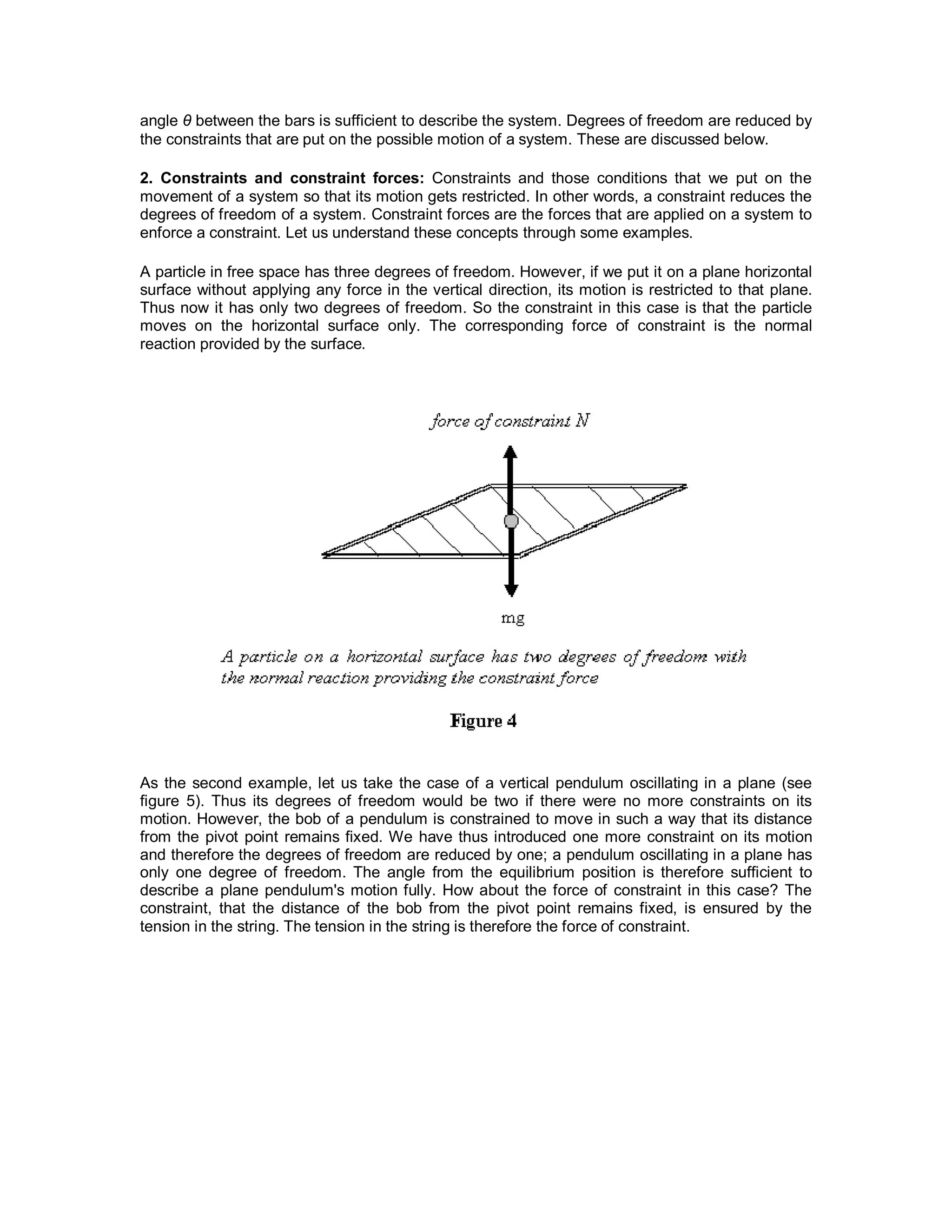 angle θ between the bars is sufficient to describe the system. Degrees of freedom are reduced by
the constraints that are put on the possible motion of a system. These are discussed below.
2. Constraints and constraint forces: Constraints and those conditions that we put on the
movement of a system so that its motion gets restricted. In other words, a constraint reduces the
degrees of freedom of a system. Constraint forces are the forces that are applied on a system to
enforce a constraint. Let us understand these concepts through some examples.
A particle in free space has three degrees of freedom. However, if we put it on a plane horizontal
surface without applying any force in the vertical direction, its motion is restricted to that plane.
Thus now it has only two degrees of freedom. So the constraint in this case is that the particle
moves on the horizontal surface only. The corresponding force of constraint is the normal
reaction provided by the surface.
As the second example, let us take the case of a vertical pendulum oscillating in a plane (see
figure 5). Thus its degrees of freedom would be two if there were no more constraints on its
motion. However, the bob of a pendulum is constrained to move in such a way that its distance
from the pivot point remains fixed. We have thus introduced one more constraint on its motion
and therefore the degrees of freedom are reduced by one; a pendulum oscillating in a plane has
only one degree of freedom. The angle from the equilibrium position is therefore sufficient to
describe a plane pendulum's motion fully. How about the force of constraint in this case? The
constraint, that the distance of the bob from the pivot point remains fixed, is ensured by the
tension in the string. The tension in the string is therefore the force of constraint.
 