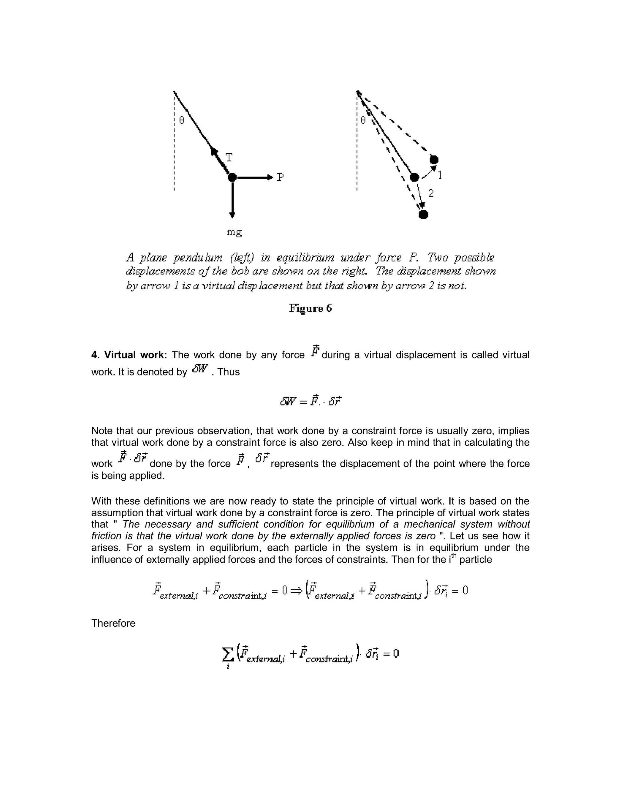 4. Virtual work: The work done by any force during a virtual displacement is called virtual
work. It is denoted by . Thus
Note that our previous observation, that work done by a constraint force is usually zero, implies
that virtual work done by a constraint force is also zero. Also keep in mind that in calculating the
work done by the force , represents the displacement of the point where the force
is being applied.
With these definitions we are now ready to state the principle of virtual work. It is based on the
assumption that virtual work done by a constraint force is zero. The principle of virtual work states
that " The necessary and sufficient condition for equilibrium of a mechanical system without
friction is that the virtual work done by the externally applied forces is zero ". Let us see how it
arises. For a system in equilibrium, each particle in the system is in equilibrium under the
influence of externally applied forces and the forces of constraints. Then for the i
th
particle
Therefore
 