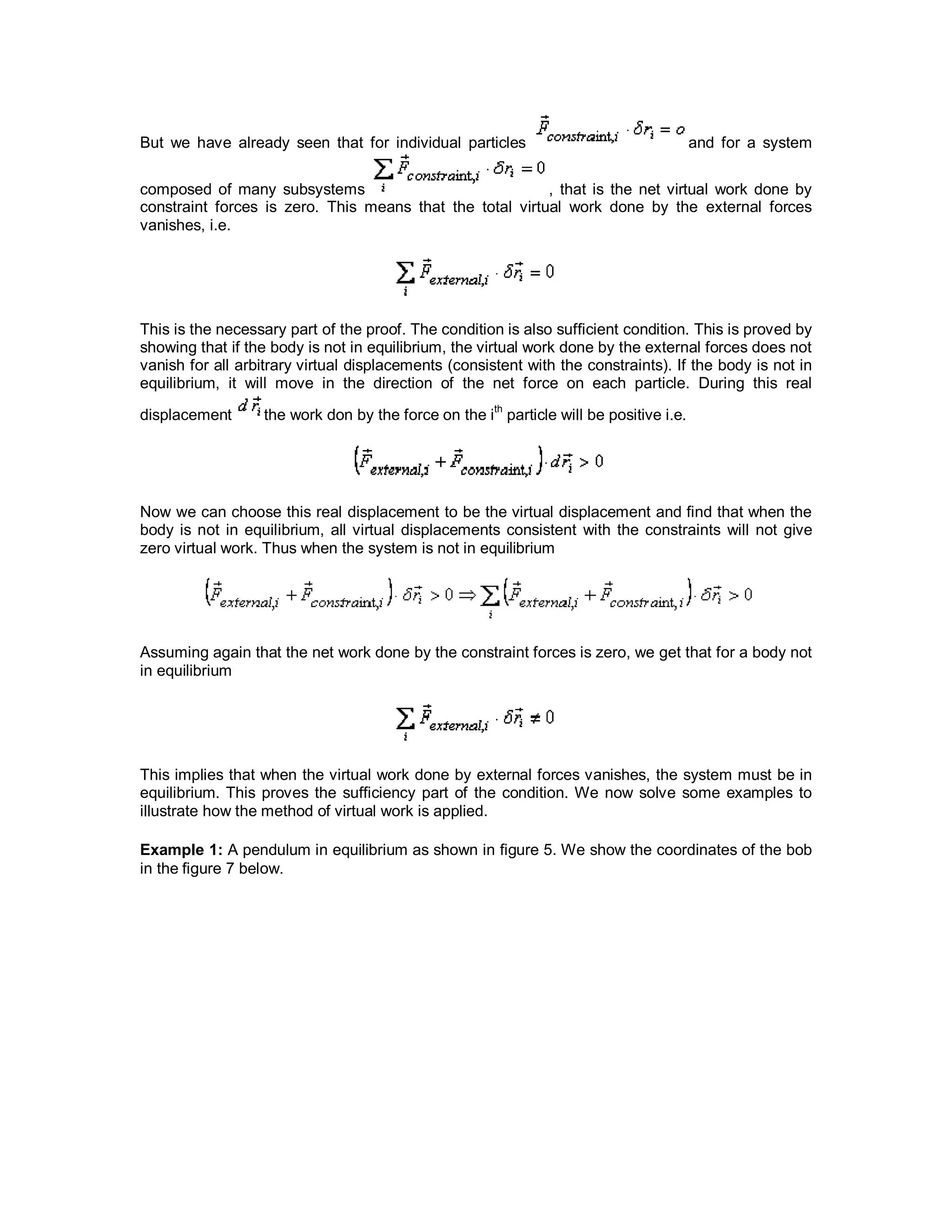 But we have already seen that for individual particles and for a system
composed of many subsystems , that is the net virtual work done by
constraint forces is zero. This means that the total virtual work done by the external forces
vanishes, i.e.
This is the necessary part of the proof. The condition is also sufficient condition. This is proved by
showing that if the body is not in equilibrium, the virtual work done by the external forces does not
vanish for all arbitrary virtual displacements (consistent with the constraints). If the body is not in
equilibrium, it will move in the direction of the net force on each particle. During this real
displacement the work don by the force on the ith
particle will be positive i.e.
Now we can choose this real displacement to be the virtual displacement and find that when the
body is not in equilibrium, all virtual displacements consistent with the constraints will not give
zero virtual work. Thus when the system is not in equilibrium
Assuming again that the net work done by the constraint forces is zero, we get that for a body not
in equilibrium
This implies that when the virtual work done by external forces vanishes, the system must be in
equilibrium. This proves the sufficiency part of the condition. We now solve some examples to
illustrate how the method of virtual work is applied.
Example 1: A pendulum in equilibrium as shown in figure 5. We show the coordinates of the bob
in the figure 7 below.
 