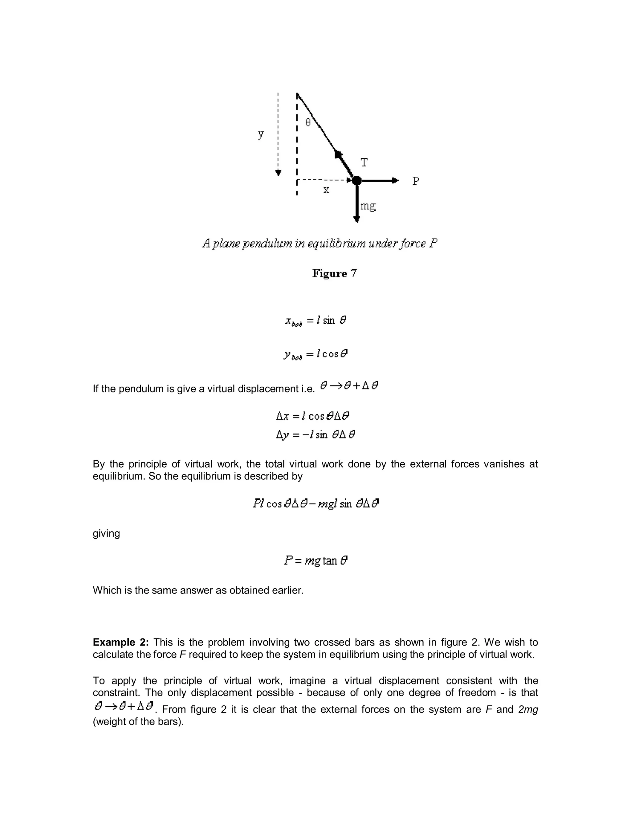 If the pendulum is give a virtual displacement i.e.
By the principle of virtual work, the total virtual work done by the external forces vanishes at
equilibrium. So the equilibrium is described by
giving
Which is the same answer as obtained earlier.
Example 2: This is the problem involving two crossed bars as shown in figure 2. We wish to
calculate the force F required to keep the system in equilibrium using the principle of virtual work.
To apply the principle of virtual work, imagine a virtual displacement consistent with the
constraint. The only displacement possible - because of only one degree of freedom - is that
. From figure 2 it is clear that the external forces on the system are F and 2mg
(weight of the bars).
 