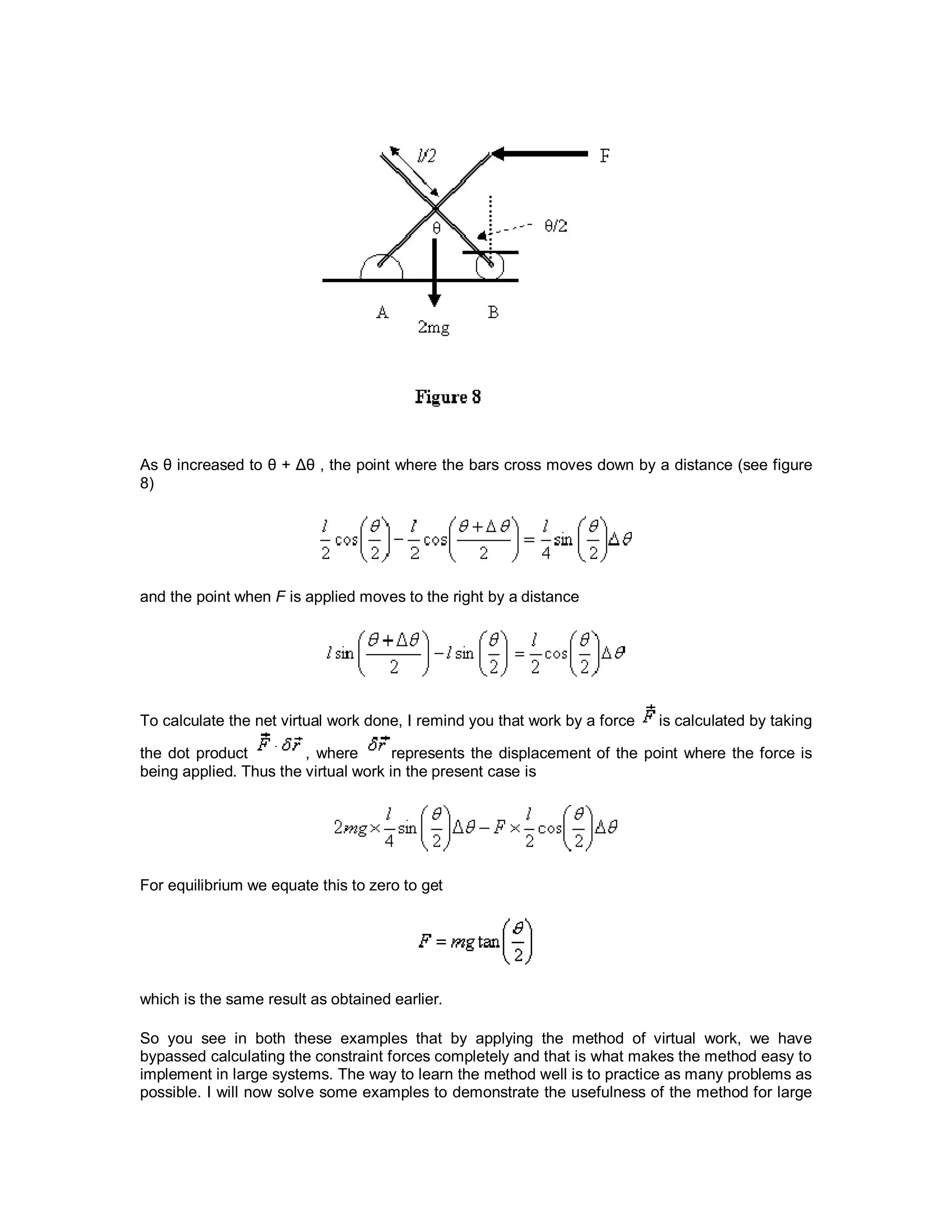 As θ increased to θ + Δθ , the point where the bars cross moves down by a distance (see figure
8)
and the point when F is applied moves to the right by a distance
To calculate the net virtual work done, I remind you that work by a force is calculated by taking
the dot product , where represents the displacement of the point where the force is
being applied. Thus the virtual work in the present case is
For equilibrium we equate this to zero to get
which is the same result as obtained earlier.
So you see in both these examples that by applying the method of virtual work, we have
bypassed calculating the constraint forces completely and that is what makes the method easy to
implement in large systems. The way to learn the method well is to practice as many problems as
possible. I will now solve some examples to demonstrate the usefulness of the method for large
 