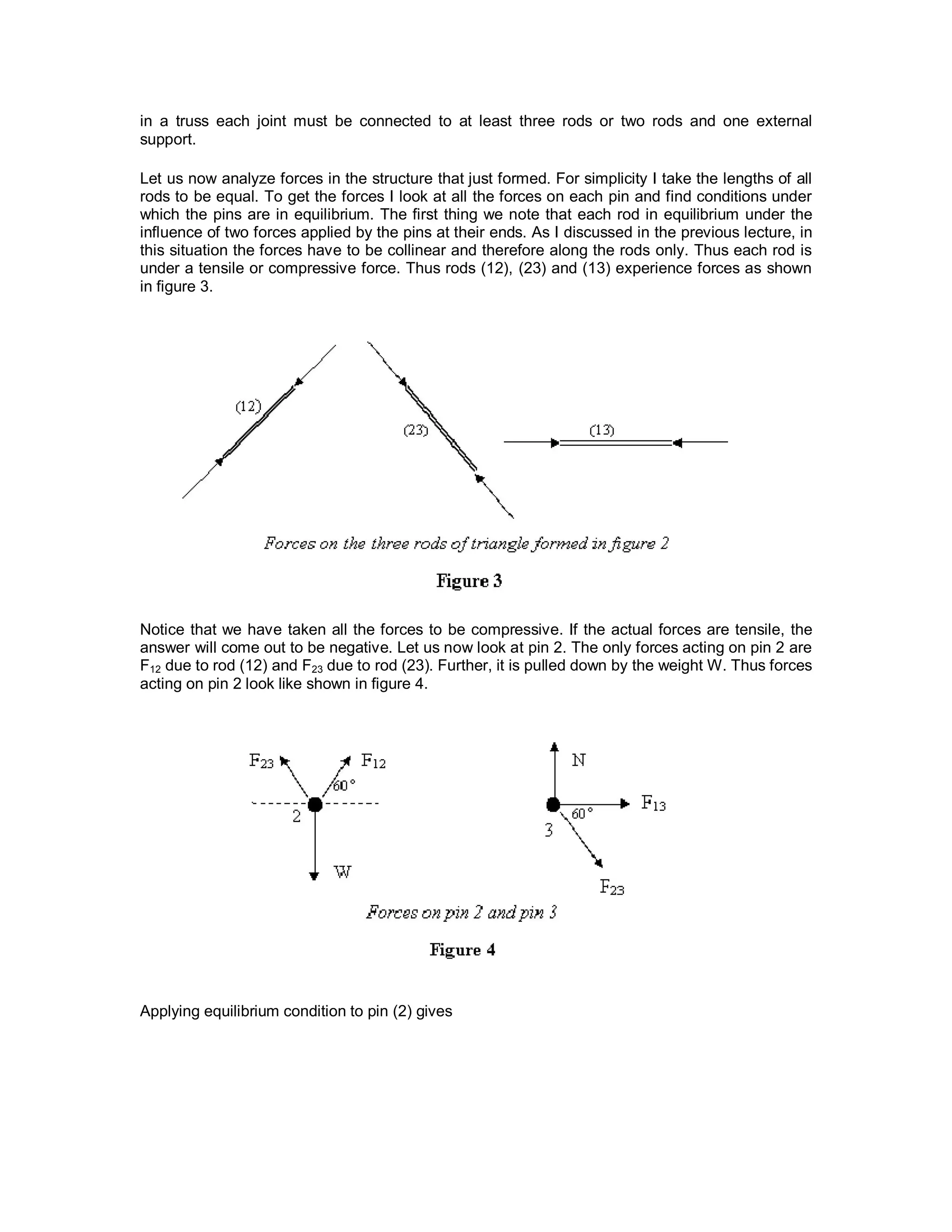 in a truss each joint must be connected to at least three rods or two rods and one external
support.
Let us now analyze forces in the structure that just formed. For simplicity I take the lengths of all
rods to be equal. To get the forces I look at all the forces on each pin and find conditions under
which the pins are in equilibrium. The first thing we note that each rod in equilibrium under the
influence of two forces applied by the pins at their ends. As I discussed in the previous lecture, in
this situation the forces have to be collinear and therefore along the rods only. Thus each rod is
under a tensile or compressive force. Thus rods (12), (23) and (13) experience forces as shown
in figure 3.
Notice that we have taken all the forces to be compressive. If the actual forces are tensile, the
answer will come out to be negative. Let us now look at pin 2. The only forces acting on pin 2 are
F12 due to rod (12) and F23 due to rod (23). Further, it is pulled down by the weight W. Thus forces
acting on pin 2 look like shown in figure 4.
Applying equilibrium condition to pin (2) gives
 