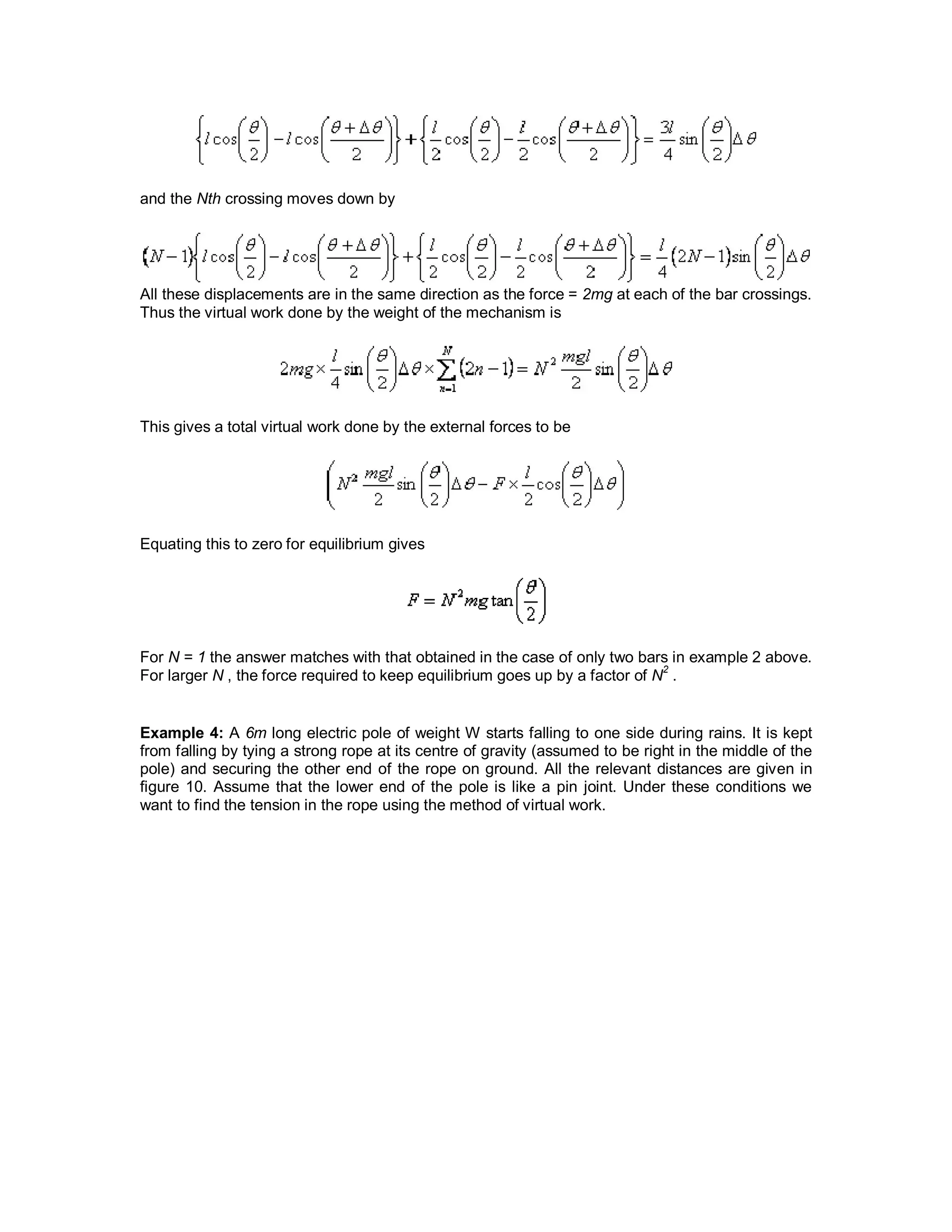 and the Nth crossing moves down by
All these displacements are in the same direction as the force = 2mg at each of the bar crossings.
Thus the virtual work done by the weight of the mechanism is
This gives a total virtual work done by the external forces to be
Equating this to zero for equilibrium gives
For N = 1 the answer matches with that obtained in the case of only two bars in example 2 above.
For larger N , the force required to keep equilibrium goes up by a factor of N
2
.
Example 4: A 6m long electric pole of weight W starts falling to one side during rains. It is kept
from falling by tying a strong rope at its centre of gravity (assumed to be right in the middle of the
pole) and securing the other end of the rope on ground. All the relevant distances are given in
figure 10. Assume that the lower end of the pole is like a pin joint. Under these conditions we
want to find the tension in the rope using the method of virtual work.
 