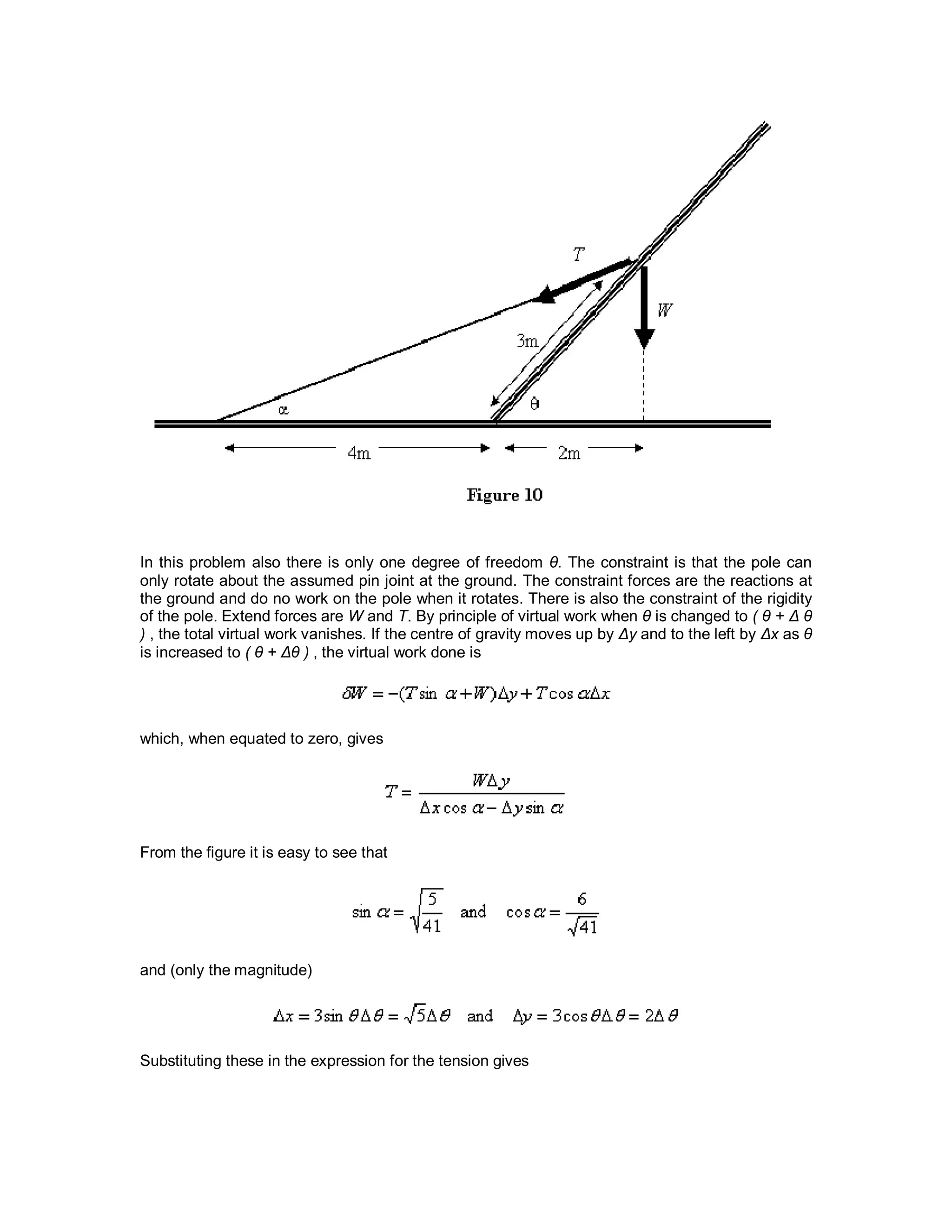 In this problem also there is only one degree of freedom θ. The constraint is that the pole can
only rotate about the assumed pin joint at the ground. The constraint forces are the reactions at
the ground and do no work on the pole when it rotates. There is also the constraint of the rigidity
of the pole. Extend forces are W and T. By principle of virtual work when θ is changed to ( θ + Δ θ
) , the total virtual work vanishes. If the centre of gravity moves up by Δy and to the left by Δx as θ
is increased to ( θ + Δθ ) , the virtual work done is
which, when equated to zero, gives
From the figure it is easy to see that
and (only the magnitude)
Substituting these in the expression for the tension gives
 