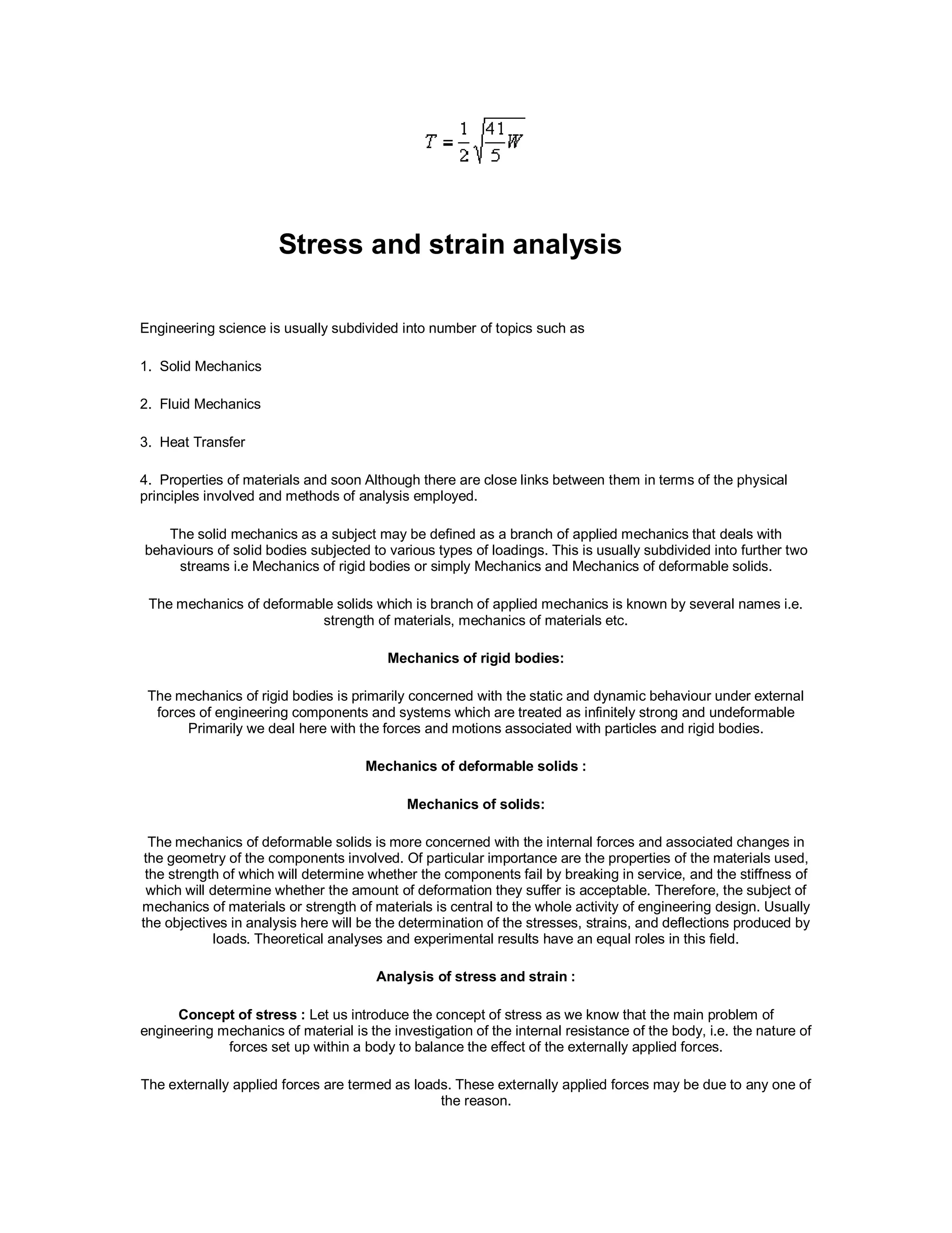 Stress and strain analysis
Engineering science is usually subdivided into number of topics such as
1. Solid Mechanics
2. Fluid Mechanics
3. Heat Transfer
4. Properties of materials and soon Although there are close links between them in terms of the physical
principles involved and methods of analysis employed.
The solid mechanics as a subject may be defined as a branch of applied mechanics that deals with
behaviours of solid bodies subjected to various types of loadings. This is usually subdivided into further two
streams i.e Mechanics of rigid bodies or simply Mechanics and Mechanics of deformable solids.
The mechanics of deformable solids which is branch of applied mechanics is known by several names i.e.
strength of materials, mechanics of materials etc.
Mechanics of rigid bodies:
The mechanics of rigid bodies is primarily concerned with the static and dynamic behaviour under external
forces of engineering components and systems which are treated as infinitely strong and undeformable
Primarily we deal here with the forces and motions associated with particles and rigid bodies.
Mechanics of deformable solids :
Mechanics of solids:
The mechanics of deformable solids is more concerned with the internal forces and associated changes in
the geometry of the components involved. Of particular importance are the properties of the materials used,
the strength of which will determine whether the components fail by breaking in service, and the stiffness of
which will determine whether the amount of deformation they suffer is acceptable. Therefore, the subject of
mechanics of materials or strength of materials is central to the whole activity of engineering design. Usually
the objectives in analysis here will be the determination of the stresses, strains, and deflections produced by
loads. Theoretical analyses and experimental results have an equal roles in this field.
Analysis of stress and strain :
Concept of stress : Let us introduce the concept of stress as we know that the main problem of
engineering mechanics of material is the investigation of the internal resistance of the body, i.e. the nature of
forces set up within a body to balance the effect of the externally applied forces.
The externally applied forces are termed as loads. These externally applied forces may be due to any one of
the reason.
 