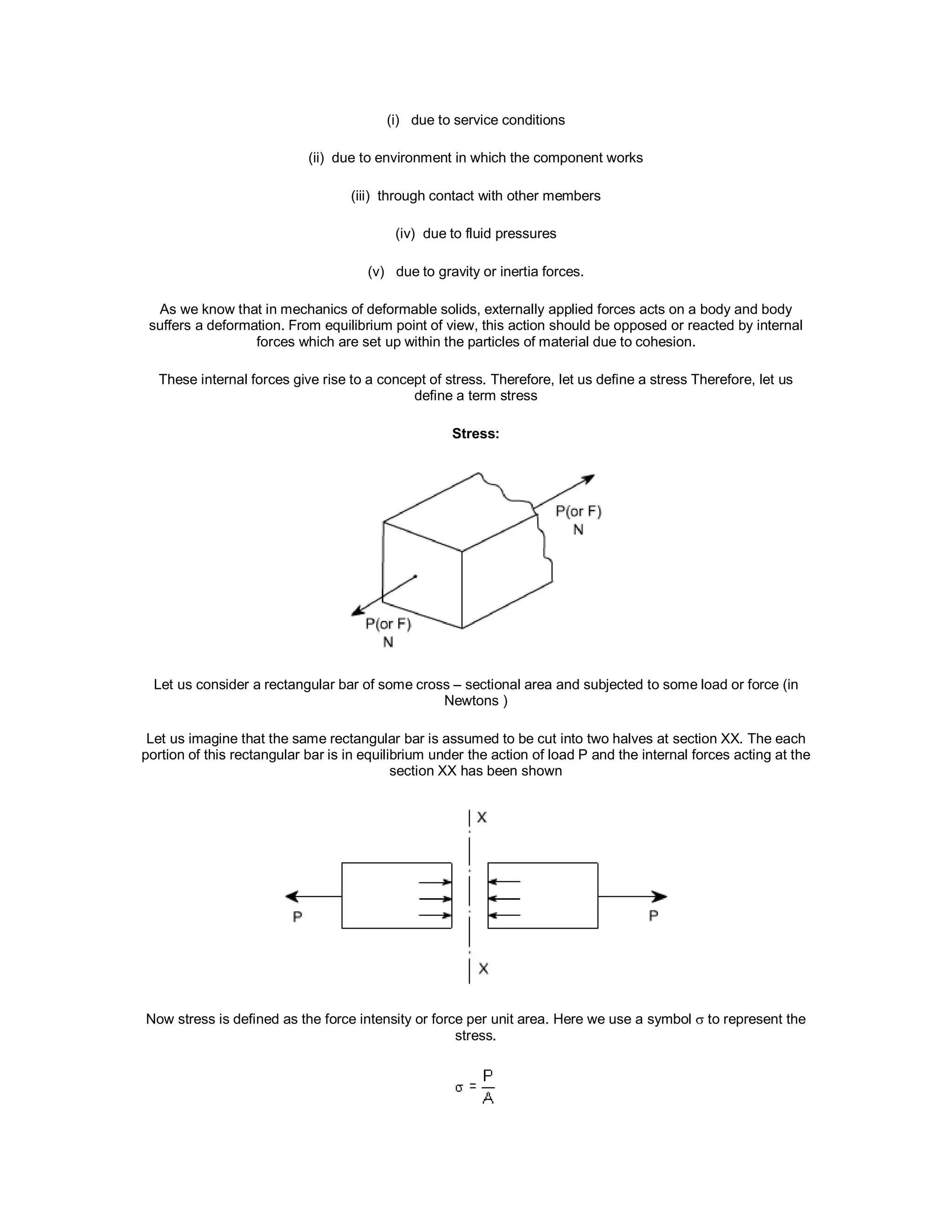 (i) due to service conditions
(ii) due to environment in which the component works
(iii) through contact with other members
(iv) due to fluid pressures
(v) due to gravity or inertia forces.
As we know that in mechanics of deformable solids, externally applied forces acts on a body and body
suffers a deformation. From equilibrium point of view, this action should be opposed or reacted by internal
forces which are set up within the particles of material due to cohesion.
These internal forces give rise to a concept of stress. Therefore, let us define a stress Therefore, let us
define a term stress
Stress:
Let us consider a rectangular bar of some cross – sectional area and subjected to some load or force (in
Newtons )
Let us imagine that the same rectangular bar is assumed to be cut into two halves at section XX. The each
portion of this rectangular bar is in equilibrium under the action of load P and the internal forces acting at the
section XX has been shown
Now stress is defined as the force intensity or force per unit area. Here we use a symbol  to represent the
stress.
 