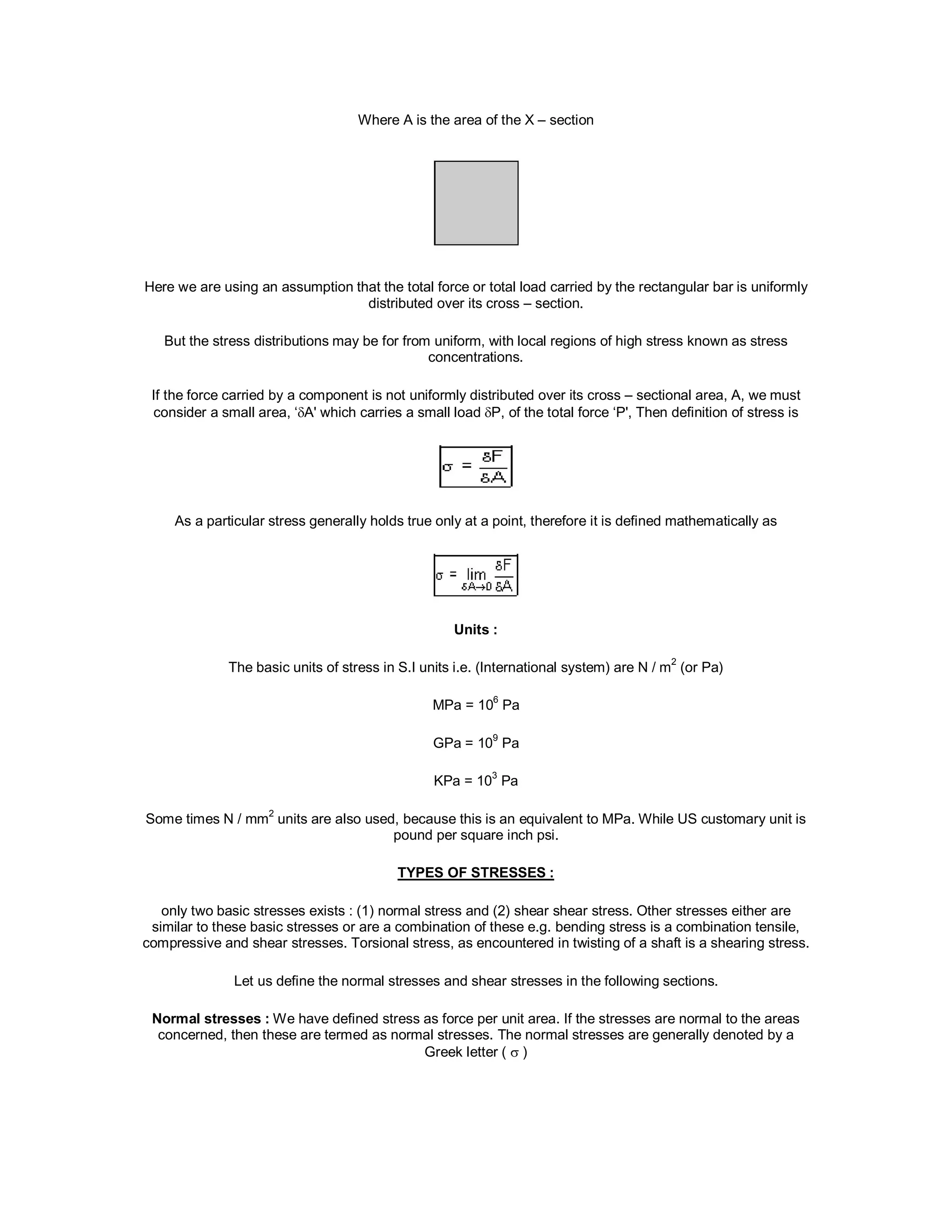 Where A is the area of the X – section
Here we are using an assumption that the total force or total load carried by the rectangular bar is uniformly
distributed over its cross – section.
But the stress distributions may be for from uniform, with local regions of high stress known as stress
concentrations.
If the force carried by a component is not uniformly distributed over its cross – sectional area, A, we must
consider a small area, ‘A' which carries a small load P, of the total force ‘P', Then definition of stress is
As a particular stress generally holds true only at a point, therefore it is defined mathematically as
Units :
The basic units of stress in S.I units i.e. (International system) are N / m2
(or Pa)
MPa = 106
Pa
GPa = 109
Pa
KPa = 103
Pa
Some times N / mm2
units are also used, because this is an equivalent to MPa. While US customary unit is
pound per square inch psi.
TYPES OF STRESSES :
only two basic stresses exists : (1) normal stress and (2) shear shear stress. Other stresses either are
similar to these basic stresses or are a combination of these e.g. bending stress is a combination tensile,
compressive and shear stresses. Torsional stress, as encountered in twisting of a shaft is a shearing stress.
Let us define the normal stresses and shear stresses in the following sections.
Normal stresses : We have defined stress as force per unit area. If the stresses are normal to the areas
concerned, then these are termed as normal stresses. The normal stresses are generally denoted by a
Greek letter (  )
 