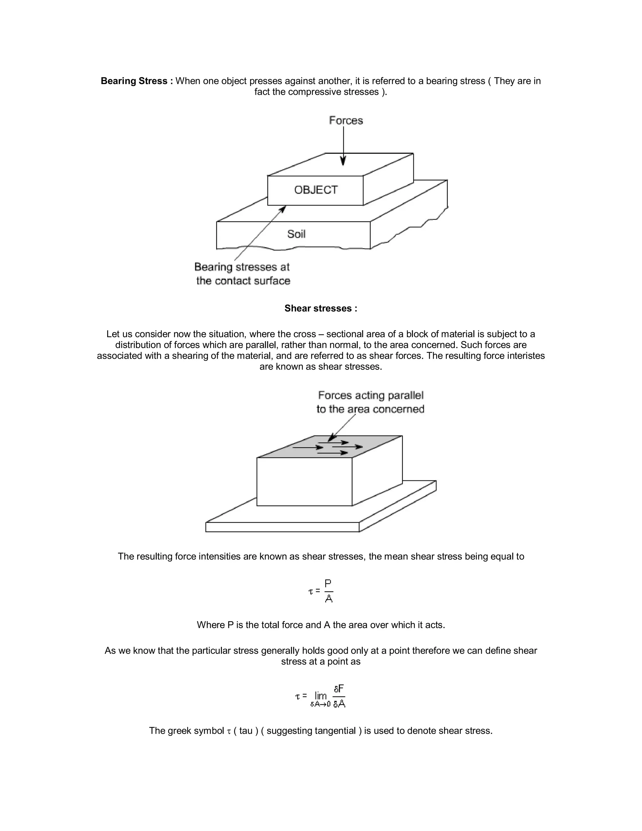Bearing Stress : When one object presses against another, it is referred to a bearing stress ( They are in
fact the compressive stresses ).
Shear stresses :
Let us consider now the situation, where the cross – sectional area of a block of material is subject to a
distribution of forces which are parallel, rather than normal, to the area concerned. Such forces are
associated with a shearing of the material, and are referred to as shear forces. The resulting force interistes
are known as shear stresses.
The resulting force intensities are known as shear stresses, the mean shear stress being equal to
Where P is the total force and A the area over which it acts.
As we know that the particular stress generally holds good only at a point therefore we can define shear
stress at a point as
The greek symbol  ( tau ) ( suggesting tangential ) is used to denote shear stress.
 