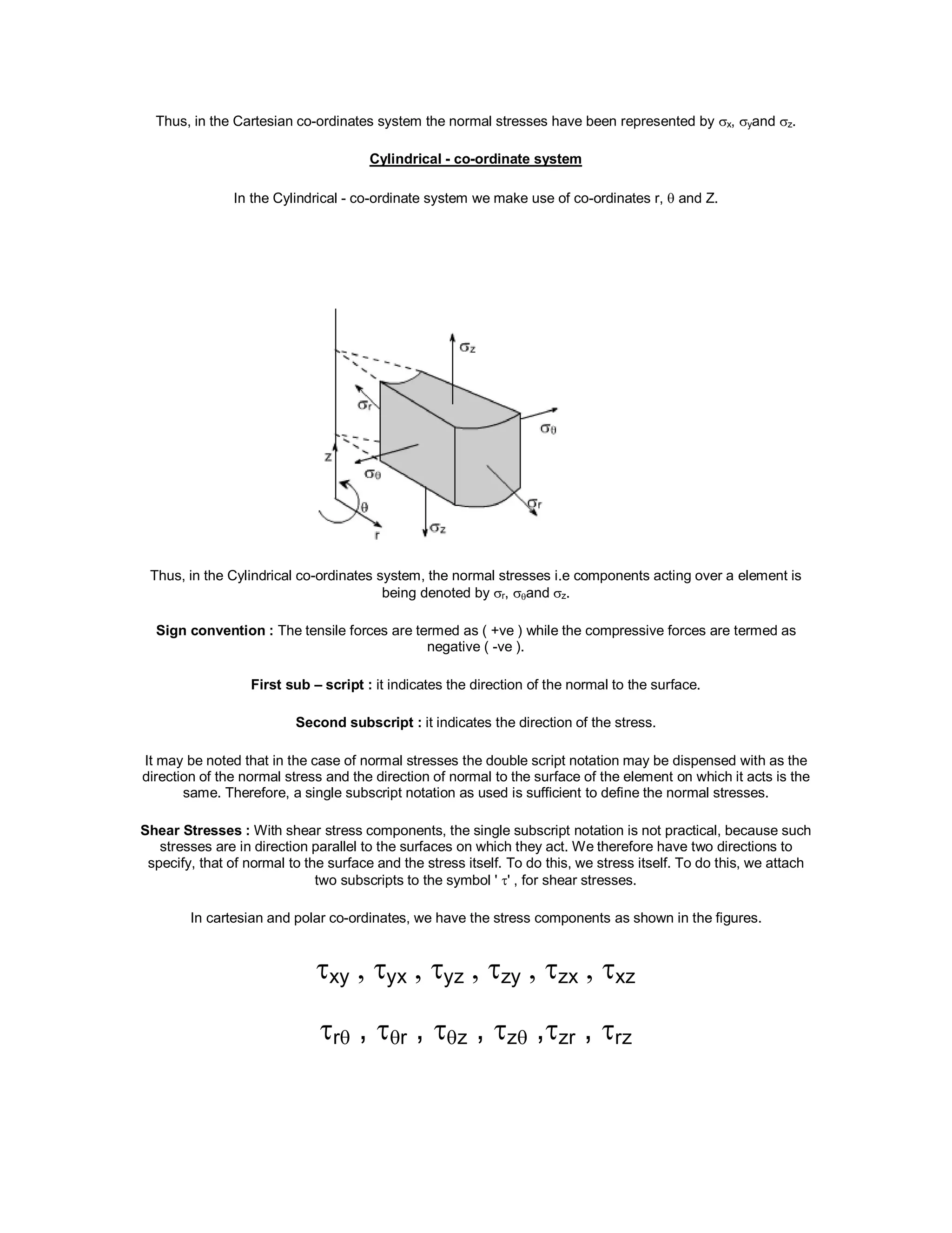 Thus, in the Cartesian co-ordinates system the normal stresses have been represented by x, yand z.
Cylindrical - co-ordinate system
In the Cylindrical - co-ordinate system we make use of co-ordinates r,  and Z.
Thus, in the Cylindrical co-ordinates system, the normal stresses i.e components acting over a element is
being denoted by r, and z.
Sign convention : The tensile forces are termed as ( +ve ) while the compressive forces are termed as
negative ( -ve ).
First sub – script : it indicates the direction of the normal to the surface.
Second subscript : it indicates the direction of the stress.
It may be noted that in the case of normal stresses the double script notation may be dispensed with as the
direction of the normal stress and the direction of normal to the surface of the element on which it acts is the
same. Therefore, a single subscript notation as used is sufficient to define the normal stresses.
Shear Stresses : With shear stress components, the single subscript notation is not practical, because such
stresses are in direction parallel to the surfaces on which they act. We therefore have two directions to
specify, that of normal to the surface and the stress itself. To do this, we stress itself. To do this, we attach
two subscripts to the symbol ' ' , for shear stresses.
In cartesian and polar co-ordinates, we have the stress components as shown in the figures.
xy , yx , yz , zy , zx , xz
r , r , z , z ,zr , rz
 