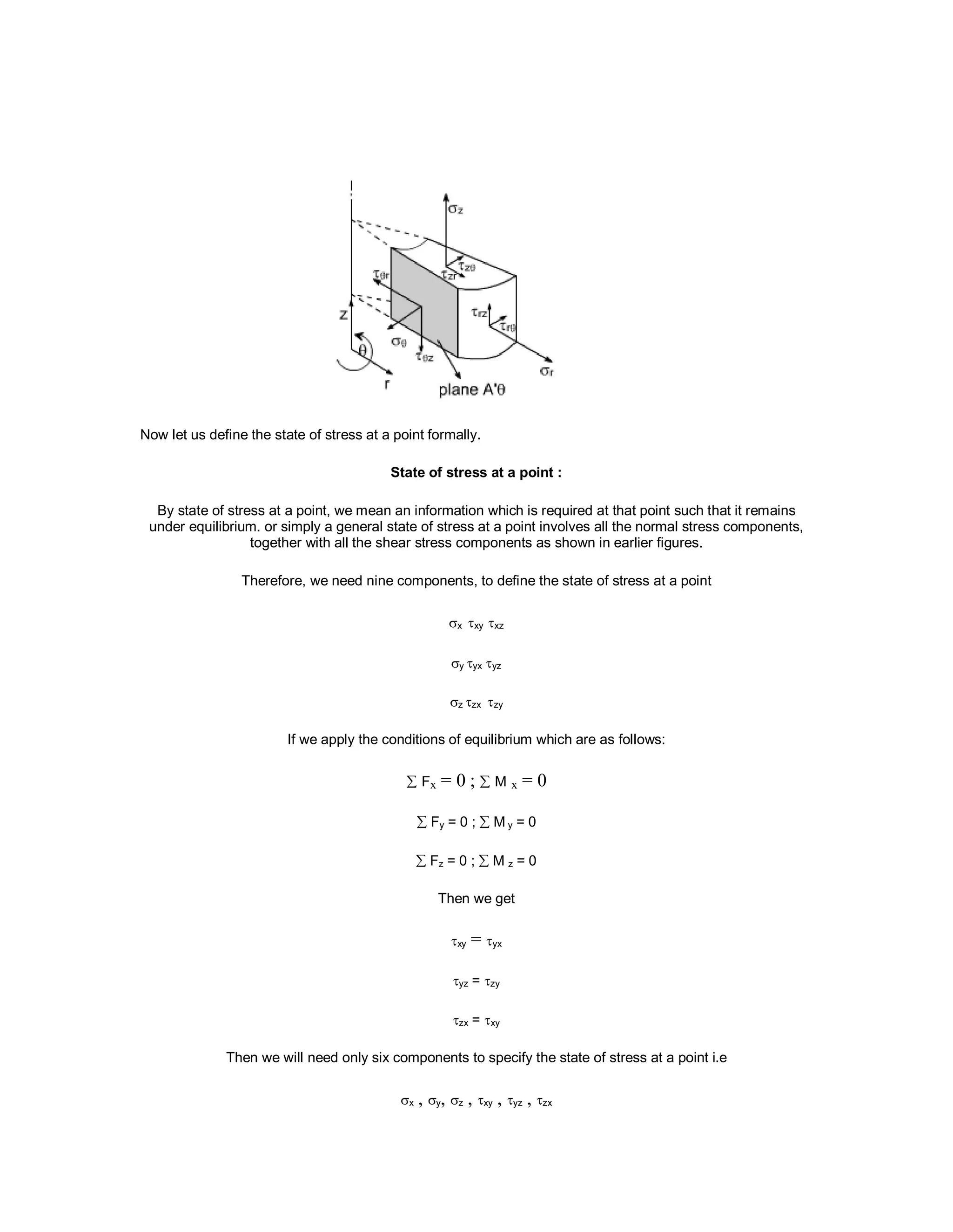 Now let us define the state of stress at a point formally.
State of stress at a point :
By state of stress at a point, we mean an information which is required at that point such that it remains
under equilibrium. or simply a general state of stress at a point involves all the normal stress components,
together with all the shear stress components as shown in earlier figures.
Therefore, we need nine components, to define the state of stress at a point
x xy xz
y yx yz
z zx zy
If we apply the conditions of equilibrium which are as follows:
 Fx = 0 ;  M x = 0
 Fy = 0 ;  M y = 0
 Fz = 0 ;  M z = 0
Then we get
xy = yx
yz = zy
zx = xy
Then we will need only six components to specify the state of stress at a point i.e
x , y, z , xy , yz , zx
 