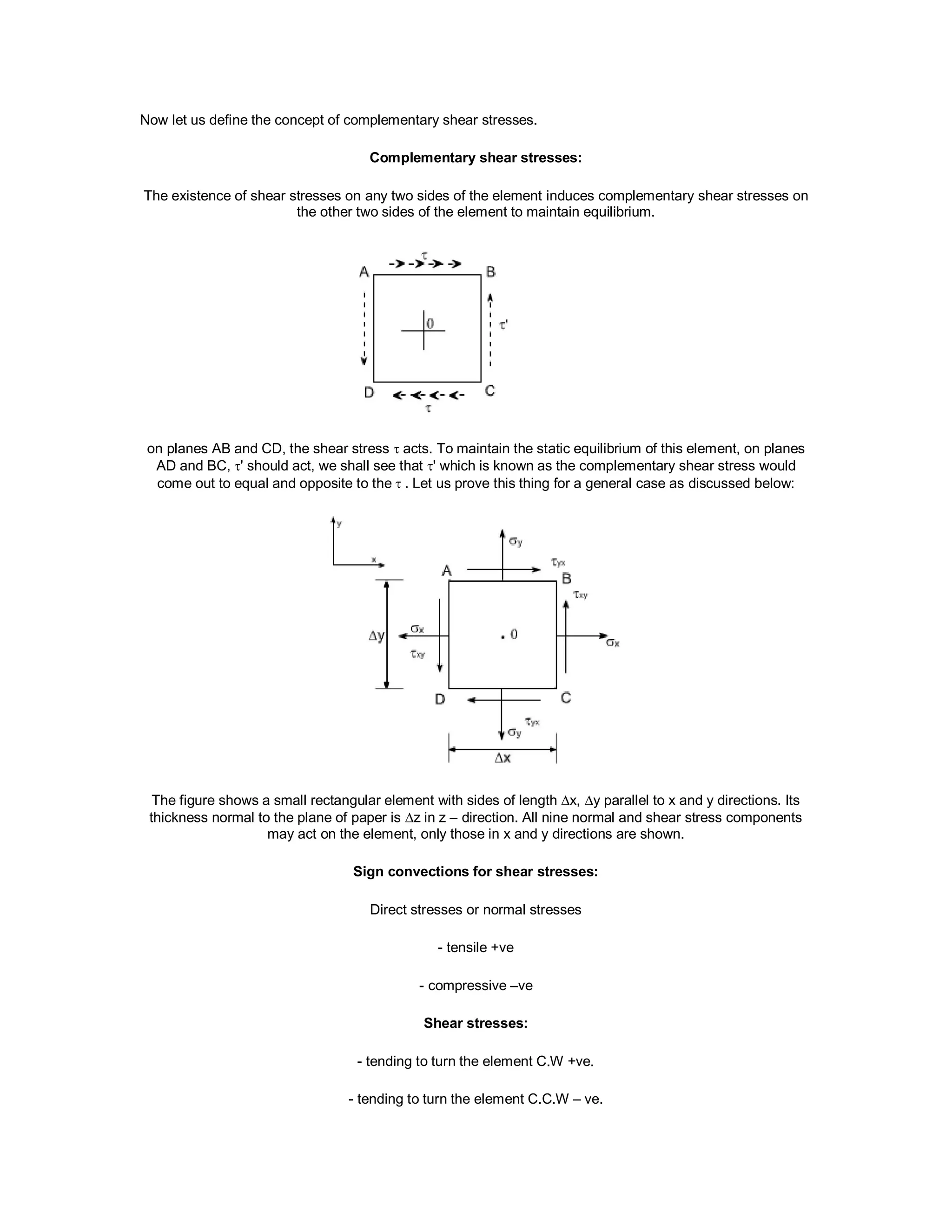 Now let us define the concept of complementary shear stresses.
Complementary shear stresses:
The existence of shear stresses on any two sides of the element induces complementary shear stresses on
the other two sides of the element to maintain equilibrium.
on planes AB and CD, the shear stress  acts. To maintain the static equilibrium of this element, on planes
AD and BC, ' should act, we shall see that ' which is known as the complementary shear stress would
come out to equal and opposite to the. Let us prove this thing for a general case as discussed below:
The figure shows a small rectangular element with sides of length x, y parallel to x and y directions. Its
thickness normal to the plane of paper is z in z – direction. All nine normal and shear stress components
may act on the element, only those in x and y directions are shown.
Sign convections for shear stresses:
Direct stresses or normal stresses
- tensile +ve
- compressive –ve
Shear stresses:
- tending to turn the element C.W +ve.
- tending to turn the element C.C.W – ve.
 