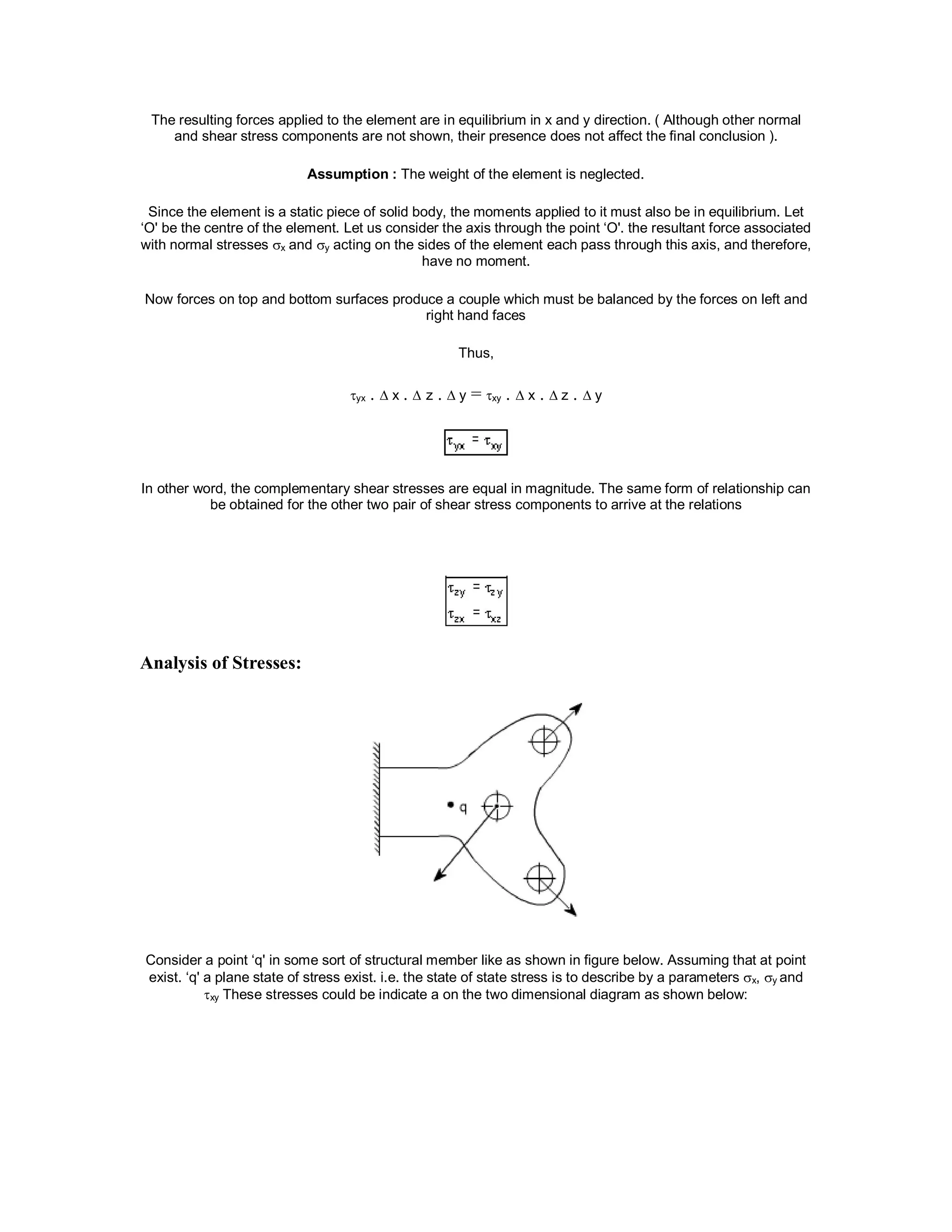 The resulting forces applied to the element are in equilibrium in x and y direction. ( Although other normal
and shear stress components are not shown, their presence does not affect the final conclusion ).
Assumption : The weight of the element is neglected.
Since the element is a static piece of solid body, the moments applied to it must also be in equilibrium. Let
‘O' be the centre of the element. Let us consider the axis through the point ‘O'. the resultant force associated
with normal stresses x and y acting on the sides of the element each pass through this axis, and therefore,
have no moment.
Now forces on top and bottom surfaces produce a couple which must be balanced by the forces on left and
right hand faces
Thus,
yx .  x .  z .  y = xy .  x .  z .  y
In other word, the complementary shear stresses are equal in magnitude. The same form of relationship can
be obtained for the other two pair of shear stress components to arrive at the relations
Analysis of Stresses:
Consider a point ‘q' in some sort of structural member like as shown in figure below. Assuming that at point
exist. ‘q' a plane state of stress exist. i.e. the state of state stress is to describe by a parameters x, y and
xy These stresses could be indicate a on the two dimensional diagram as shown below:
 