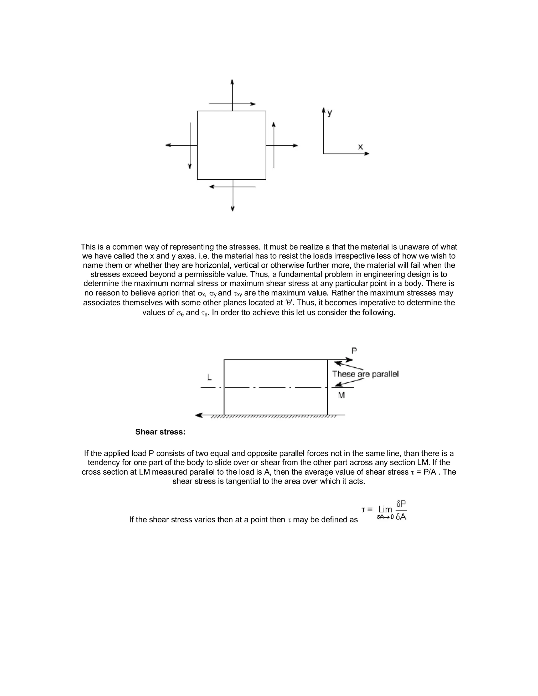 This is a commen way of representing the stresses. It must be realize a that the material is unaware of what
we have called the x and y axes. i.e. the material has to resist the loads irrespective less of how we wish to
name them or whether they are horizontal, vertical or otherwise further more, the material will fail when the
stresses exceed beyond a permissible value. Thus, a fundamental problem in engineering design is to
determine the maximum normal stress or maximum shear stress at any particular point in a body. There is
no reason to believe apriori that x, y and xy are the maximum value. Rather the maximum stresses may
associates themselves with some other planes located at ‘'. Thus, it becomes imperative to determine the
values of  and. In order tto achieve this let us consider the following.
Shear stress:
If the applied load P consists of two equal and opposite parallel forces not in the same line, than there is a
tendency for one part of the body to slide over or shear from the other part across any section LM. If the
cross section at LM measured parallel to the load is A, then the average value of shear stress  = P/A . The
shear stress is tangential to the area over which it acts.
If the shear stress varies then at a point then  may be defined as
 