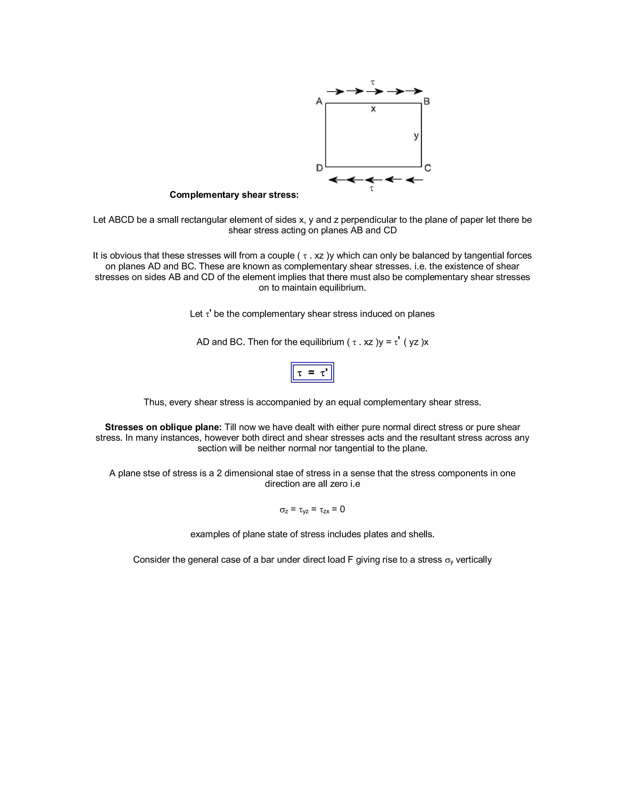 Complementary shear stress:
Let ABCD be a small rectangular element of sides x, y and z perpendicular to the plane of paper let there be
shear stress acting on planes AB and CD
It is obvious that these stresses will from a couple (  . xz )y which can only be balanced by tangential forces
on planes AD and BC. These are known as complementary shear stresses. i.e. the existence of shear
stresses on sides AB and CD of the element implies that there must also be complementary shear stresses
on to maintain equilibrium.
Let ' be the complementary shear stress induced on planes
AD and BC. Then for the equilibrium ( . xz )y = ' ( yz )x
 = '
Thus, every shear stress is accompanied by an equal complementary shear stress.
Stresses on oblique plane: Till now we have dealt with either pure normal direct stress or pure shear
stress. In many instances, however both direct and shear stresses acts and the resultant stress across any
section will be neither normal nor tangential to the plane.
A plane stse of stress is a 2 dimensional stae of stress in a sense that the stress components in one
direction are all zero i.e
z = yz = zx = 0
examples of plane state of stress includes plates and shells.
Consider the general case of a bar under direct load F giving rise to a stress y vertically
 