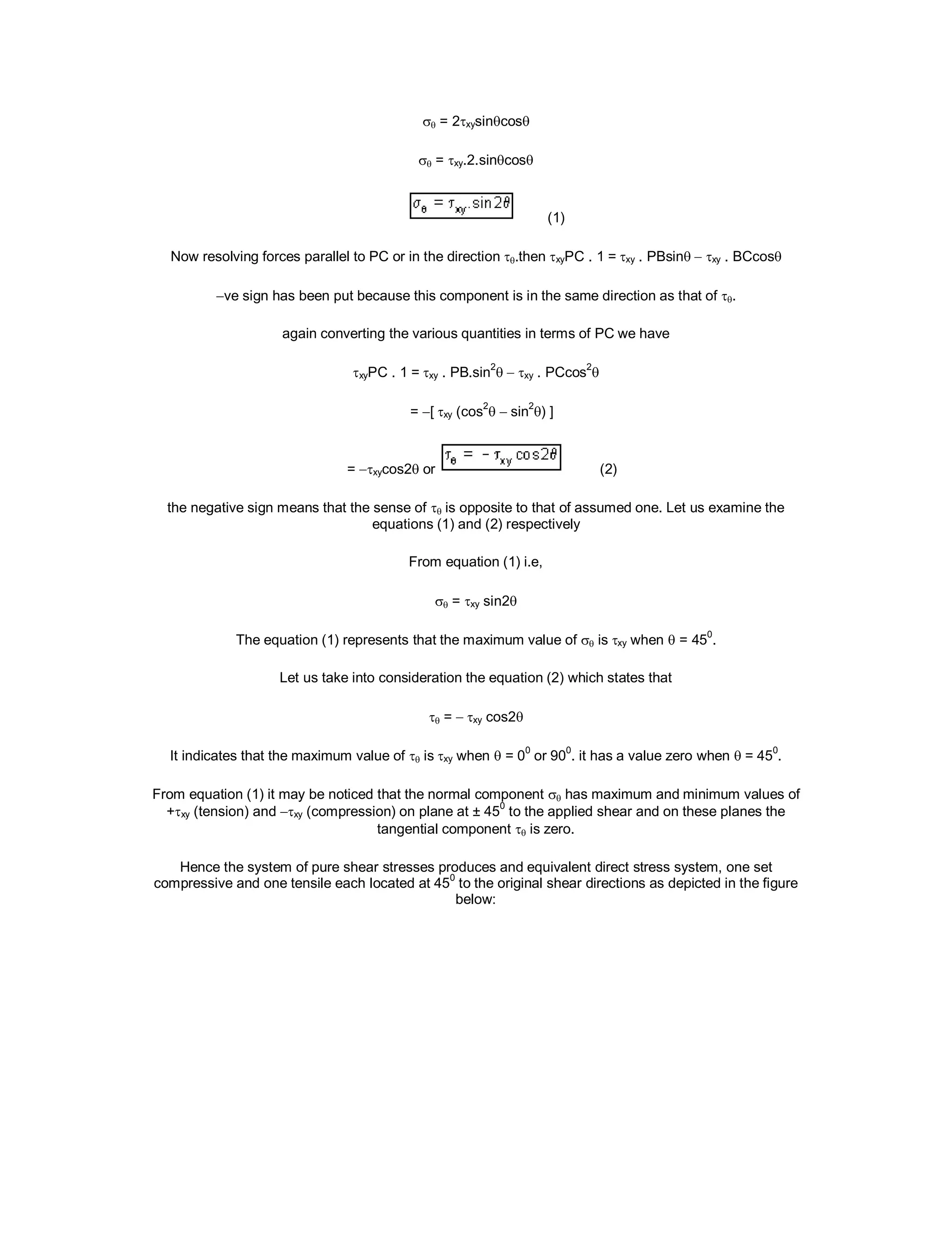  = 2xysincos
 = xy.2.sincos
(1)
Now resolving forces parallel to PC or in the direction .then xyPC . 1 =xy . PBsin xy . BCcos
ve sign has been put because this component is in the same direction as that of .
again converting the various quantities in terms of PC we have
xyPC . 1 =xy . PB.sin
2
 xy . PCcos
2

= [xy (cos
2
 sin
2
) ]
= xycos2or (2)
the negative sign means that the sense of  is opposite to that of assumed one. Let us examine the
equations (1) and (2) respectively
From equation (1) i.e,
 = xy sin2
The equation (1) represents that the maximum value of  isxy when  = 45
0
.
Let us take into consideration the equation (2) which states that
 =xy cos2
It indicates that the maximum value of  isxy when  = 0
0
or 90
0
. it has a value zero when  = 45
0
.
From equation (1) it may be noticed that the normal component  has maximum and minimum values of
+xy (tension) and xy (compression) on plane at ± 45
0
to the applied shear and on these planes the
tangential component  is zero.
Hence the system of pure shear stresses produces and equivalent direct stress system, one set
compressive and one tensile each located at 450
to the original shear directions as depicted in the figure
below:
 