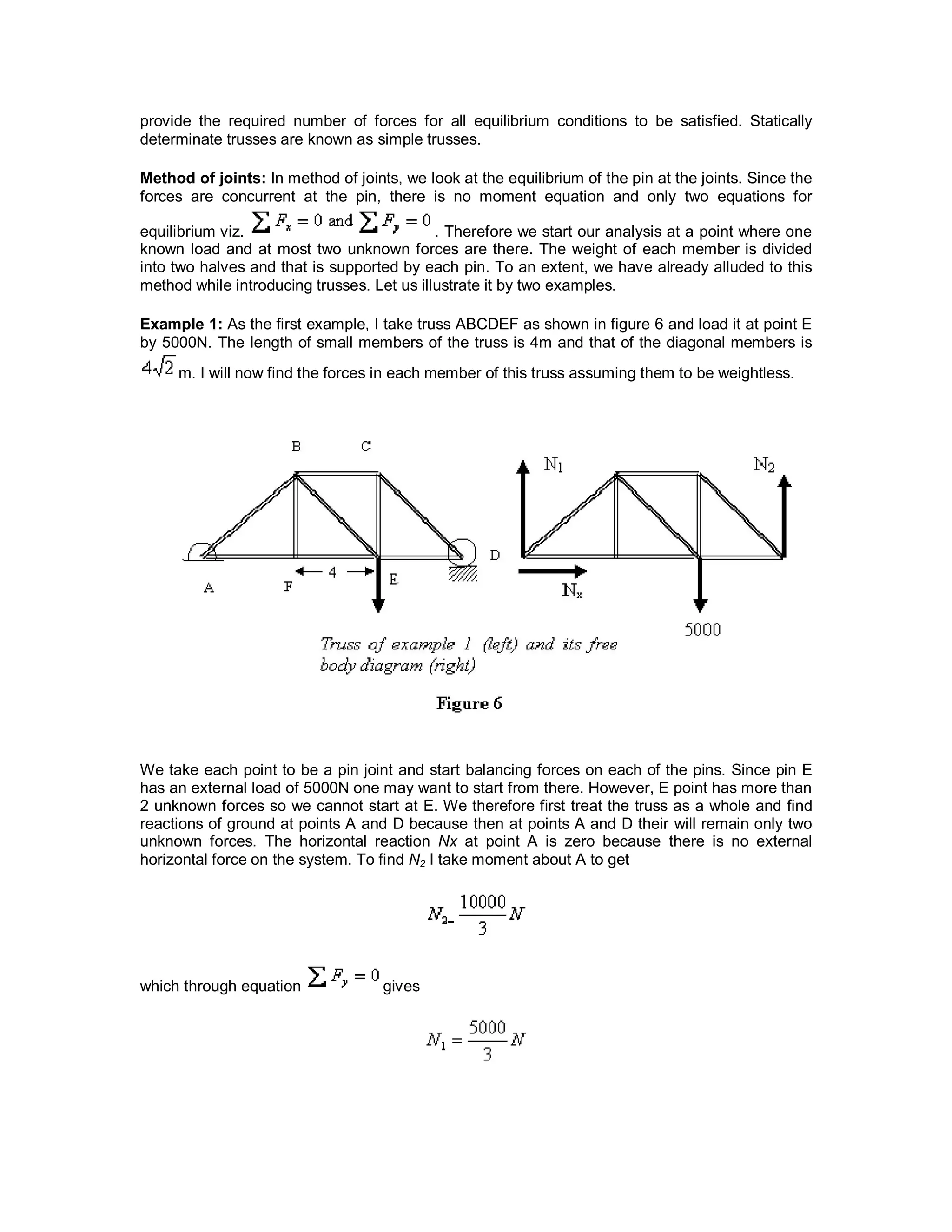 provide the required number of forces for all equilibrium conditions to be satisfied. Statically
determinate trusses are known as simple trusses.
Method of joints: In method of joints, we look at the equilibrium of the pin at the joints. Since the
forces are concurrent at the pin, there is no moment equation and only two equations for
equilibrium viz. . Therefore we start our analysis at a point where one
known load and at most two unknown forces are there. The weight of each member is divided
into two halves and that is supported by each pin. To an extent, we have already alluded to this
method while introducing trusses. Let us illustrate it by two examples.
Example 1: As the first example, I take truss ABCDEF as shown in figure 6 and load it at point E
by 5000N. The length of small members of the truss is 4m and that of the diagonal members is
m. I will now find the forces in each member of this truss assuming them to be weightless.
We take each point to be a pin joint and start balancing forces on each of the pins. Since pin E
has an external load of 5000N one may want to start from there. However, E point has more than
2 unknown forces so we cannot start at E. We therefore first treat the truss as a whole and find
reactions of ground at points A and D because then at points A and D their will remain only two
unknown forces. The horizontal reaction Nx at point A is zero because there is no external
horizontal force on the system. To find N2 I take moment about A to get
which through equation gives
 