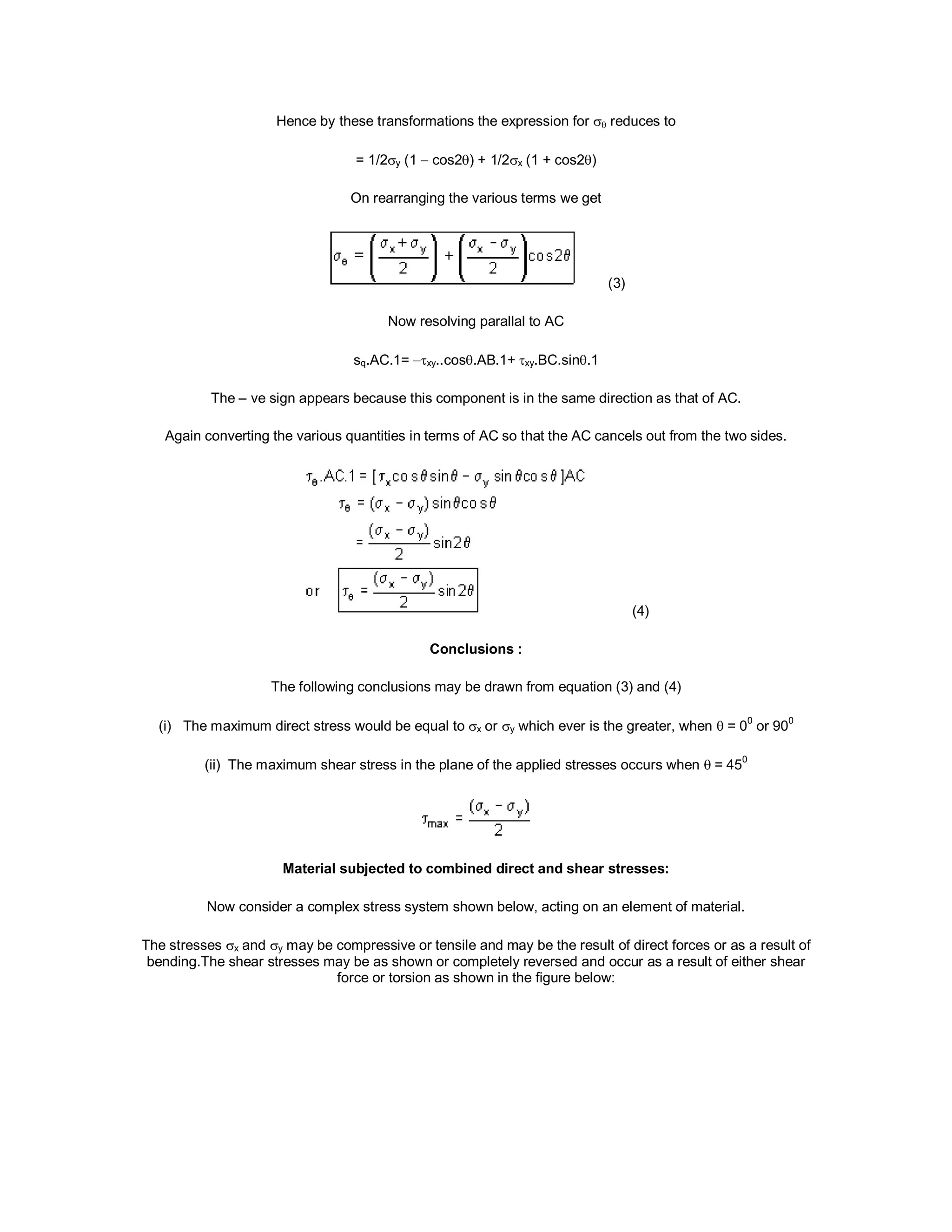Hence by these transformations the expression for  reduces to
= 1/2y (1  cos2) + 1/2x (1 + cos2)
On rearranging the various terms we get
(3)
Now resolving parallal to AC
sq.AC.1= xy..cos.AB.1+xy.BC.sin.1
The – ve sign appears because this component is in the same direction as that of AC.
Again converting the various quantities in terms of AC so that the AC cancels out from the two sides.
(4)
Conclusions :
The following conclusions may be drawn from equation (3) and (4)
(i) The maximum direct stress would be equal to x or y which ever is the greater, when  = 0
0
or 90
0
(ii) The maximum shear stress in the plane of the applied stresses occurs when = 45
0
Material subjected to combined direct and shear stresses:
Now consider a complex stress system shown below, acting on an element of material.
The stresses x and y may be compressive or tensile and may be the result of direct forces or as a result of
bending.The shear stresses may be as shown or completely reversed and occur as a result of either shear
force or torsion as shown in the figure below:
 