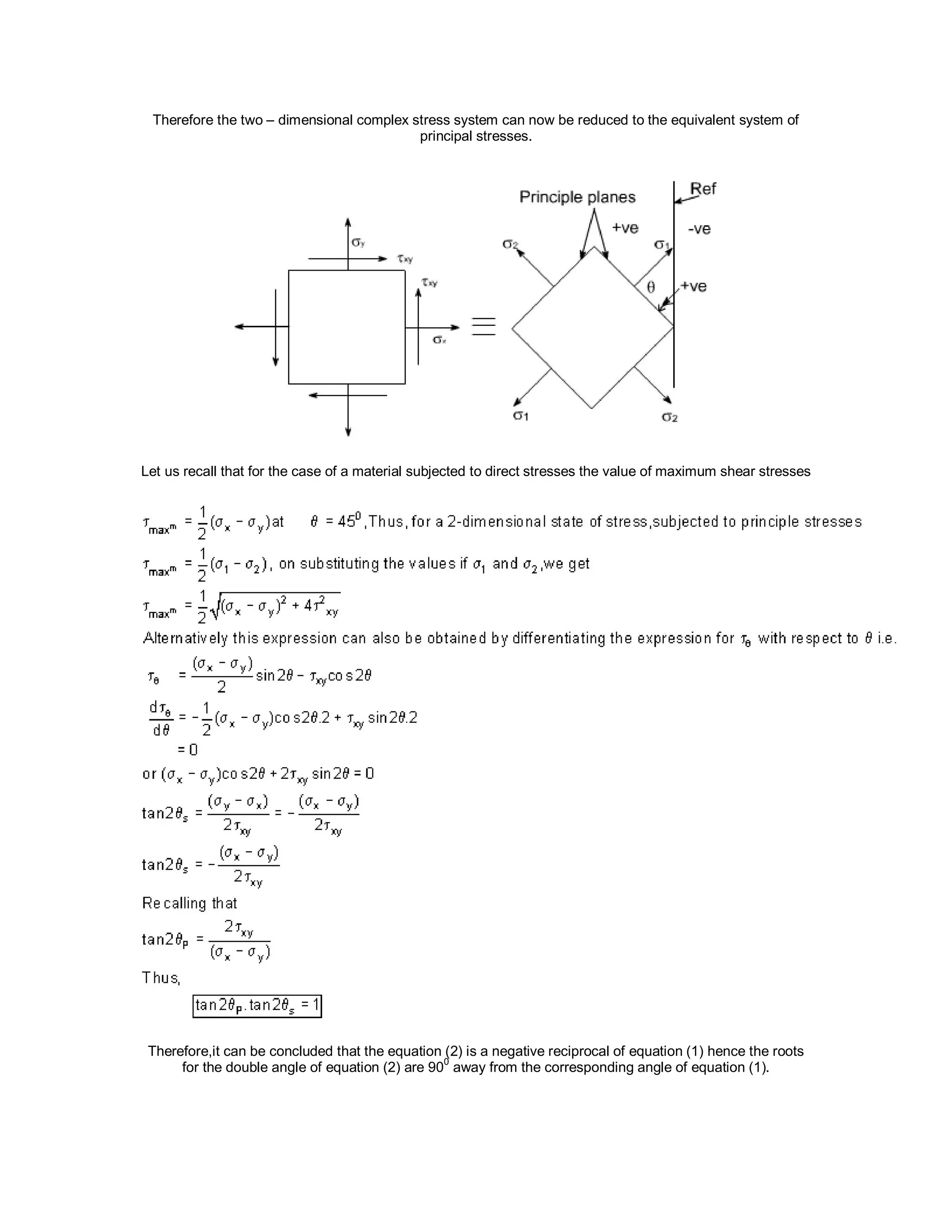 Therefore the two – dimensional complex stress system can now be reduced to the equivalent system of
principal stresses.
Let us recall that for the case of a material subjected to direct stresses the value of maximum shear stresses
Therefore,it can be concluded that the equation (2) is a negative reciprocal of equation (1) hence the roots
for the double angle of equation (2) are 90
0
away from the corresponding angle of equation (1).
 