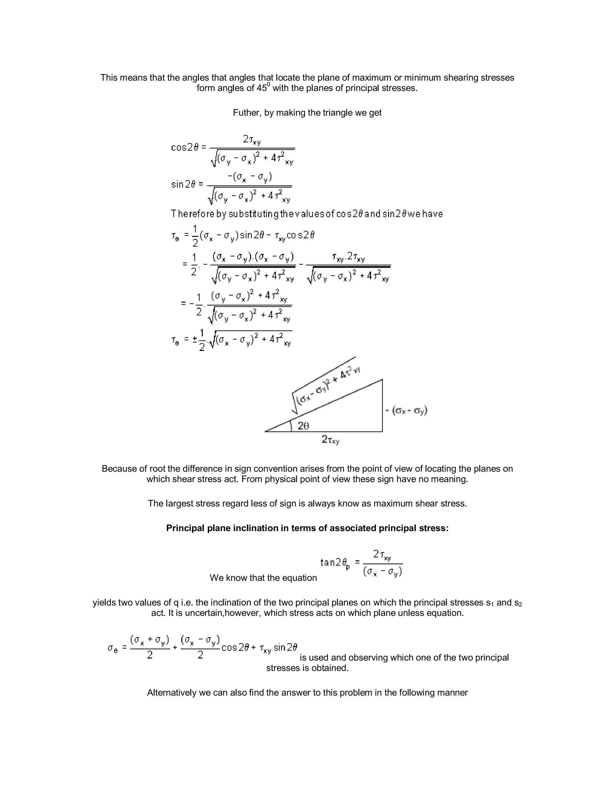 This means that the angles that angles that locate the plane of maximum or minimum shearing stresses
form angles of 45
0
with the planes of principal stresses.
Futher, by making the triangle we get
Because of root the difference in sign convention arises from the point of view of locating the planes on
which shear stress act. From physical point of view these sign have no meaning.
The largest stress regard less of sign is always know as maximum shear stress.
Principal plane inclination in terms of associated principal stress:
We know that the equation
yields two values of q i.e. the inclination of the two principal planes on which the principal stresses s1 and s2
act. It is uncertain,however, which stress acts on which plane unless equation.
is used and observing which one of the two principal
stresses is obtained.
Alternatively we can also find the answer to this problem in the following manner
 