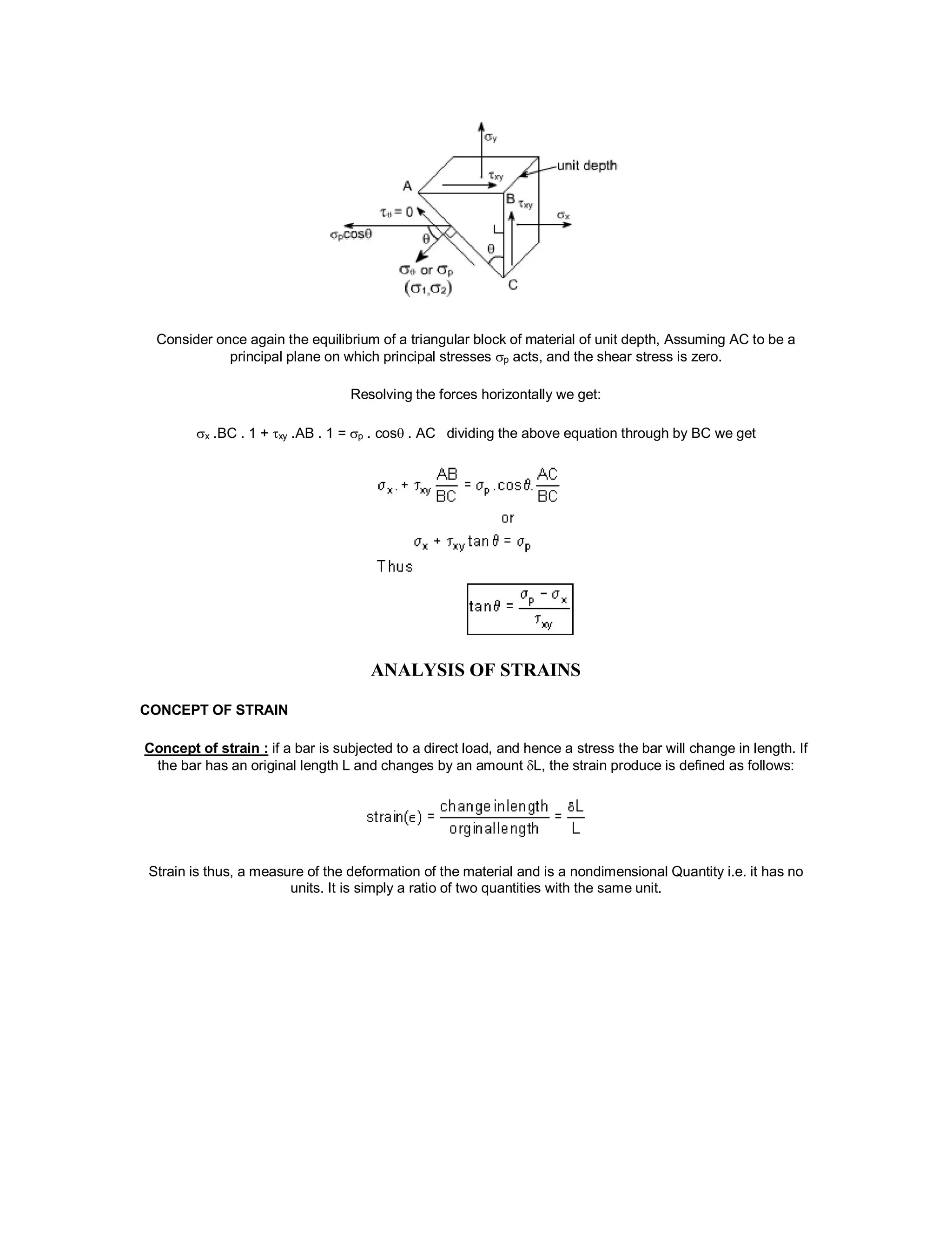 Consider once again the equilibrium of a triangular block of material of unit depth, Assuming AC to be a
principal plane on which principal stresses p acts, and the shear stress is zero.
Resolving the forces horizontally we get:
x .BC . 1 + xy .AB . 1 = p . cos . AC dividing the above equation through by BC we get
ANALYSIS OF STRAINS
CONCEPT OF STRAIN
Concept of strain : if a bar is subjected to a direct load, and hence a stress the bar will change in length. If
the bar has an original length L and changes by an amount L, the strain produce is defined as follows:
Strain is thus, a measure of the deformation of the material and is a nondimensional Quantity i.e. it has no
units. It is simply a ratio of two quantities with the same unit.
 