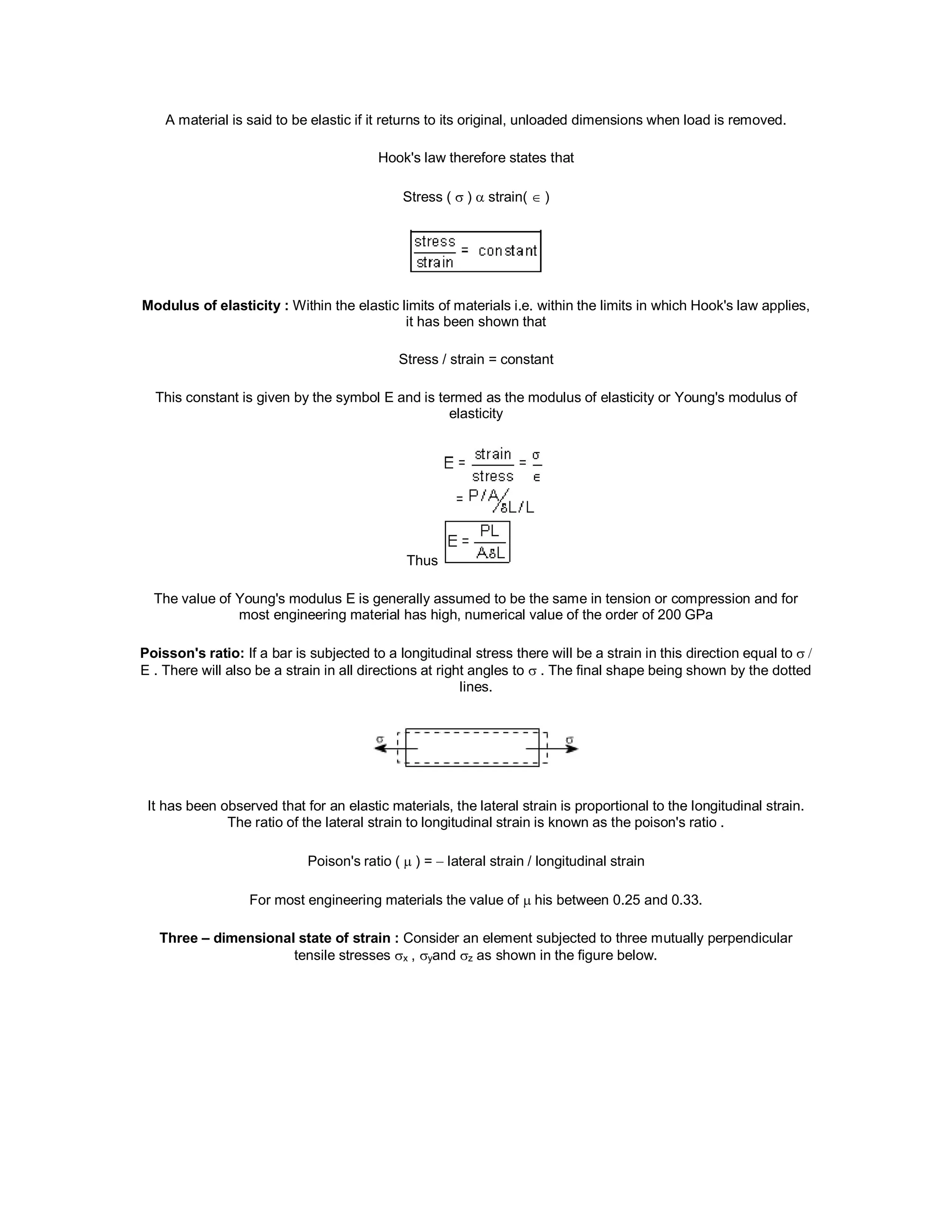 A material is said to be elastic if it returns to its original, unloaded dimensions when load is removed.
Hook's law therefore states that
Stress ( )  strain( )
Modulus of elasticity : Within the elastic limits of materials i.e. within the limits in which Hook's law applies,
it has been shown that
Stress / strain = constant
This constant is given by the symbol E and is termed as the modulus of elasticity or Young's modulus of
elasticity
Thus
The value of Young's modulus E is generally assumed to be the same in tension or compression and for
most engineering material has high, numerical value of the order of 200 GPa
Poisson's ratio: If a bar is subjected to a longitudinal stress there will be a strain in this direction equal to
E . There will also be a strain in all directions at right angles to  . The final shape being shown by the dotted
lines.
It has been observed that for an elastic materials, the lateral strain is proportional to the longitudinal strain.
The ratio of the lateral strain to longitudinal strain is known as the poison's ratio .
Poison's ratio ( ) =  lateral strain / longitudinal strain
For most engineering materials the value of  his between 0.25 and 0.33.
Three – dimensional state of strain : Consider an element subjected to three mutually perpendicular
tensile stresses x , yand z as shown in the figure below.
 