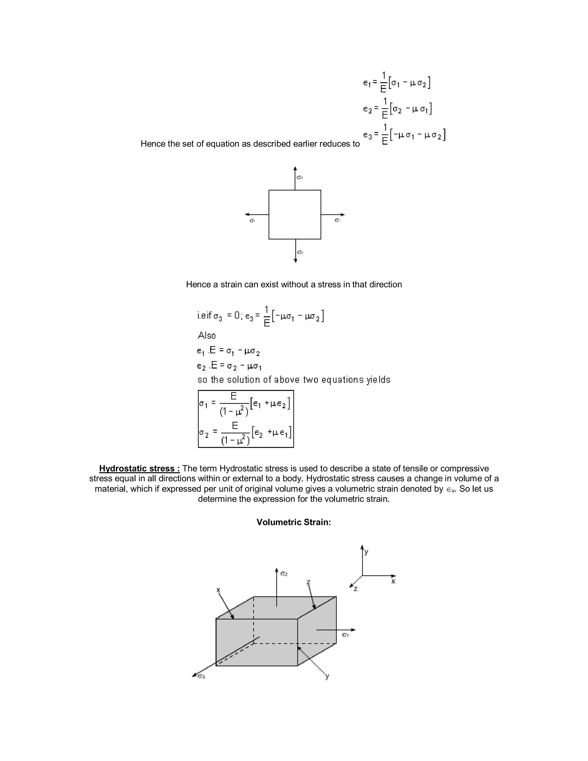 Hence the set of equation as described earlier reduces to
Hence a strain can exist without a stress in that direction
Hydrostatic stress : The term Hydrostatic stress is used to describe a state of tensile or compressive
stress equal in all directions within or external to a body. Hydrostatic stress causes a change in volume of a
material, which if expressed per unit of original volume gives a volumetric strain denoted byv. So let us
determine the expression for the volumetric strain.
Volumetric Strain:
 
