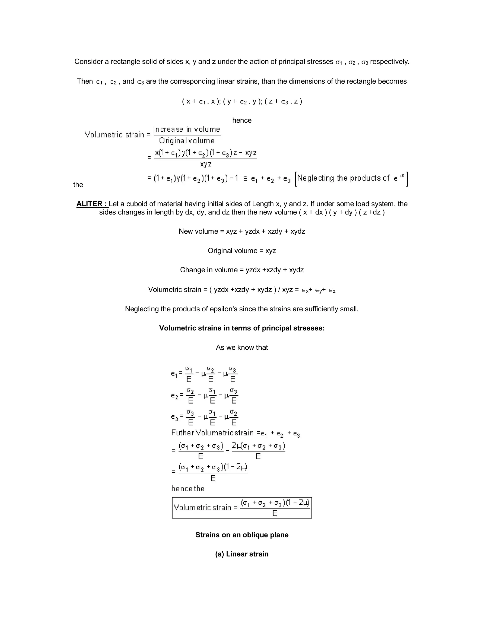 Consider a rectangle solid of sides x, y and z under the action of principal stresses 1 , 2 , 3 respectively.
Then 1 , 2 , and 3 are the corresponding linear strains, than the dimensions of the rectangle becomes
( x + 1 . x ); ( y + 2 . y ); ( z + 3 . z )
hence
the
ALITER : Let a cuboid of material having initial sides of Length x, y and z. If under some load system, the
sides changes in length by dx, dy, and dz then the new volume ( x + dx ) ( y + dy ) ( z +dz )
New volume = xyz + yzdx + xzdy + xydz
Original volume = xyz
Change in volume = yzdx +xzdy + xydz
Volumetric strain = ( yzdx +xzdy + xydz ) / xyz = x+ y+ z
Neglecting the products of epsilon's since the strains are sufficiently small.
Volumetric strains in terms of principal stresses:
As we know that
Strains on an oblique plane
(a) Linear strain
 