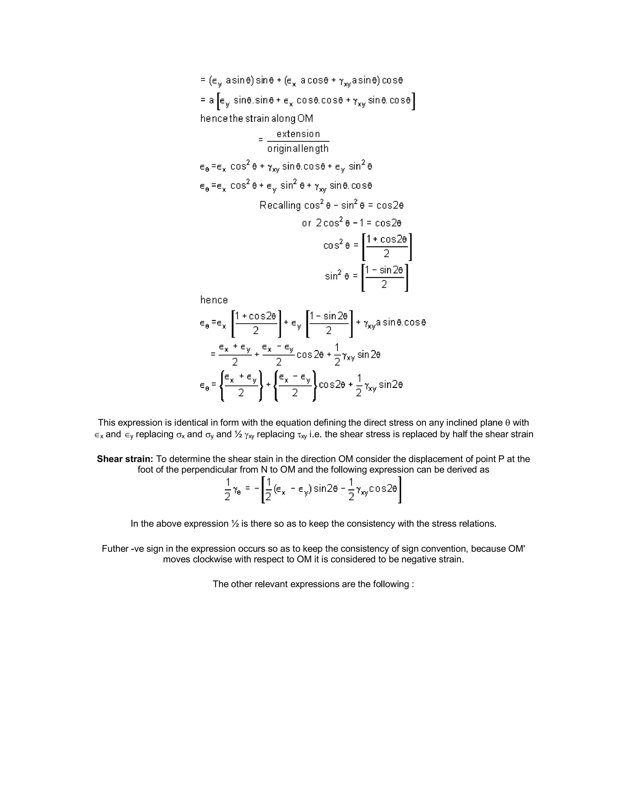 This expression is identical in form with the equation defining the direct stress on any inclined plane  with
x and y replacing x and y and ½ xy replacing xy i.e. the shear stress is replaced by half the shear strain
Shear strain: To determine the shear stain in the direction OM consider the displacement of point P at the
foot of the perpendicular from N to OM and the following expression can be derived as
In the above expression ½ is there so as to keep the consistency with the stress relations.
Futher -ve sign in the expression occurs so as to keep the consistency of sign convention, because OM'
moves clockwise with respect to OM it is considered to be negative strain.
The other relevant expressions are the following :
 