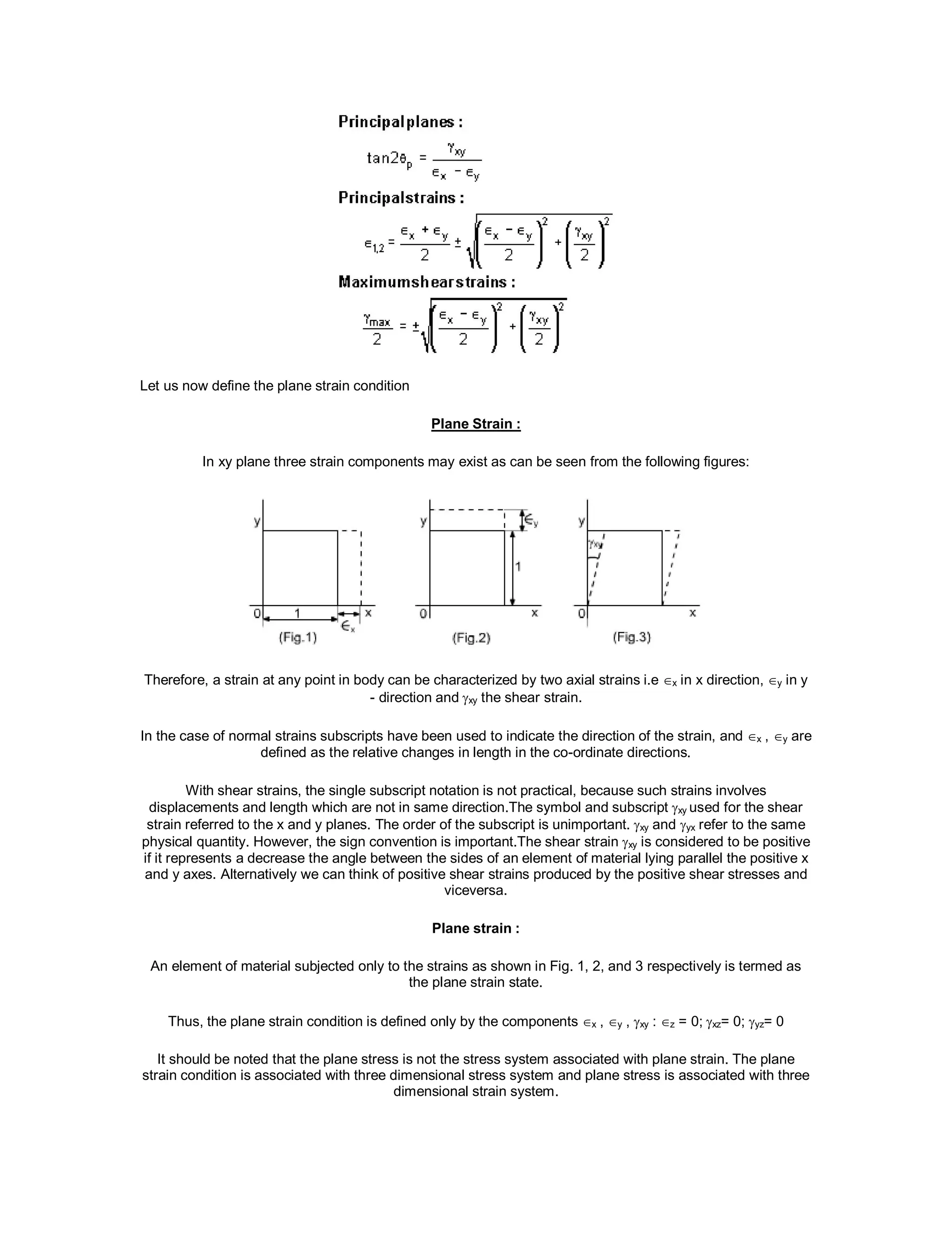 Let us now define the plane strain condition
Plane Strain :
In xy plane three strain components may exist as can be seen from the following figures:
Therefore, a strain at any point in body can be characterized by two axial strains i.e x in x direction, y in y
- direction and xy the shear strain.
In the case of normal strains subscripts have been used to indicate the direction of the strain, and x , y are
defined as the relative changes in length in the co-ordinate directions.
With shear strains, the single subscript notation is not practical, because such strains involves
displacements and length which are not in same direction.The symbol and subscript xy used for the shear
strain referred to the x and y planes. The order of the subscript is unimportant. xy and yx refer to the same
physical quantity. However, the sign convention is important.The shear strain xy is considered to be positive
if it represents a decrease the angle between the sides of an element of material lying parallel the positive x
and y axes. Alternatively we can think of positive shear strains produced by the positive shear stresses and
viceversa.
Plane strain :
An element of material subjected only to the strains as shown in Fig. 1, 2, and 3 respectively is termed as
the plane strain state.
Thus, the plane strain condition is defined only by the componentsx ,y , xy :z = 0;xz= 0; yz= 0
It should be noted that the plane stress is not the stress system associated with plane strain. The plane
strain condition is associated with three dimensional stress system and plane stress is associated with three
dimensional strain system.
 