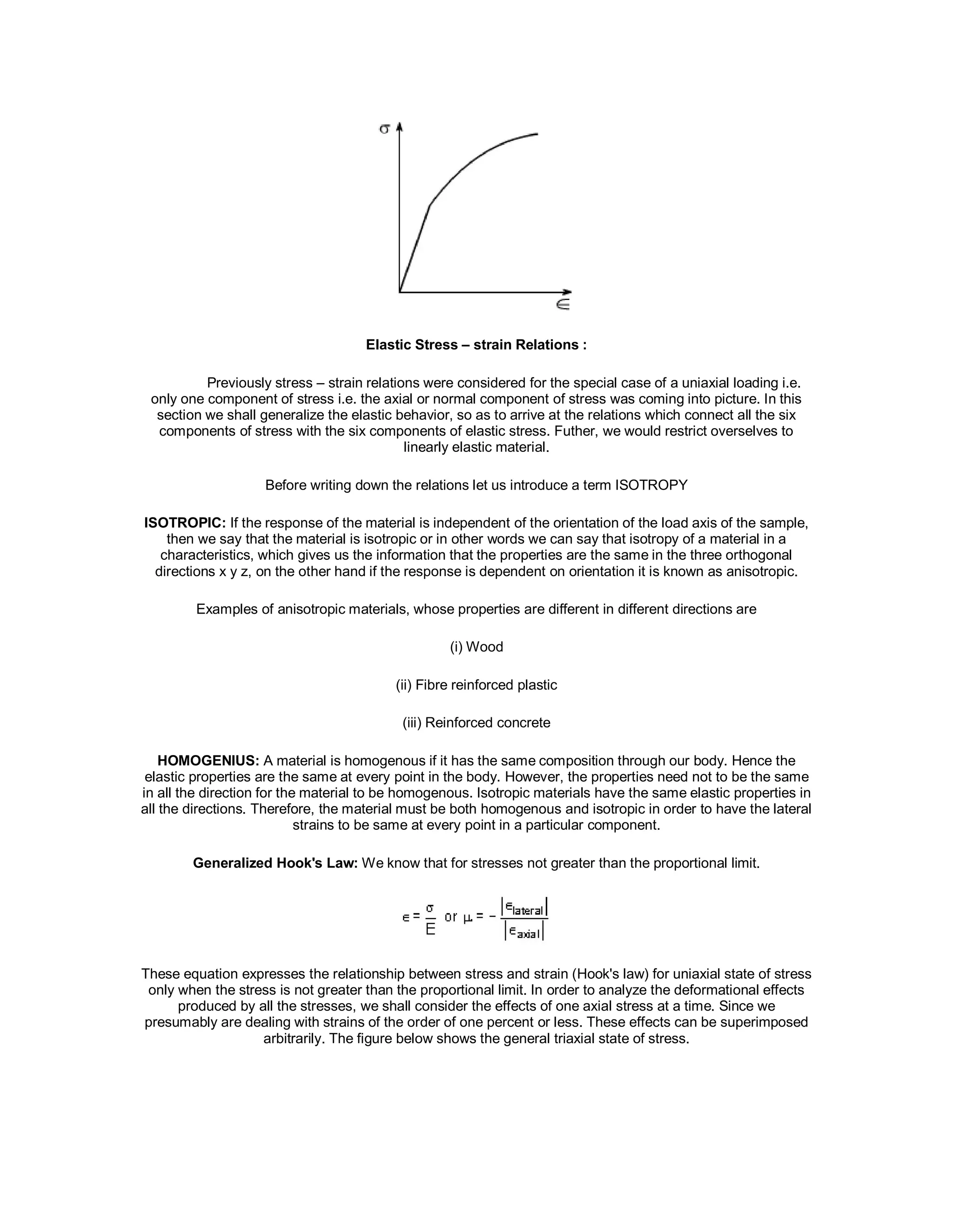 Elastic Stress – strain Relations :
Previously stress – strain relations were considered for the special case of a uniaxial loading i.e.
only one component of stress i.e. the axial or normal component of stress was coming into picture. In this
section we shall generalize the elastic behavior, so as to arrive at the relations which connect all the six
components of stress with the six components of elastic stress. Futher, we would restrict overselves to
linearly elastic material.
Before writing down the relations let us introduce a term ISOTROPY
ISOTROPIC: If the response of the material is independent of the orientation of the load axis of the sample,
then we say that the material is isotropic or in other words we can say that isotropy of a material in a
characteristics, which gives us the information that the properties are the same in the three orthogonal
directions x y z, on the other hand if the response is dependent on orientation it is known as anisotropic.
Examples of anisotropic materials, whose properties are different in different directions are
(i) Wood
(ii) Fibre reinforced plastic
(iii) Reinforced concrete
HOMOGENIUS: A material is homogenous if it has the same composition through our body. Hence the
elastic properties are the same at every point in the body. However, the properties need not to be the same
in all the direction for the material to be homogenous. Isotropic materials have the same elastic properties in
all the directions. Therefore, the material must be both homogenous and isotropic in order to have the lateral
strains to be same at every point in a particular component.
Generalized Hook's Law: We know that for stresses not greater than the proportional limit.
These equation expresses the relationship between stress and strain (Hook's law) for uniaxial state of stress
only when the stress is not greater than the proportional limit. In order to analyze the deformational effects
produced by all the stresses, we shall consider the effects of one axial stress at a time. Since we
presumably are dealing with strains of the order of one percent or less. These effects can be superimposed
arbitrarily. The figure below shows the general triaxial state of stress.
 