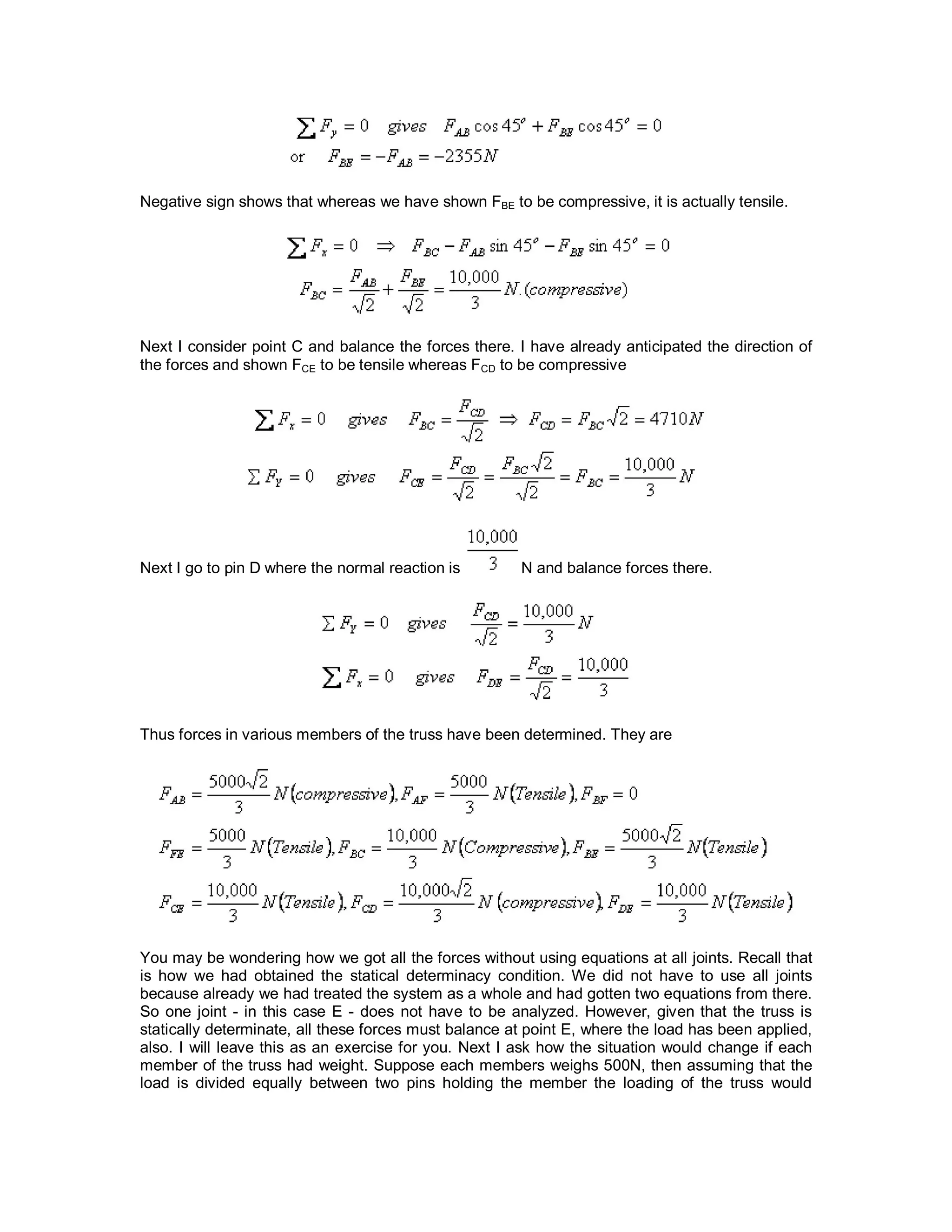 Negative sign shows that whereas we have shown FBE to be compressive, it is actually tensile.
Next I consider point C and balance the forces there. I have already anticipated the direction of
the forces and shown FCE to be tensile whereas FCD to be compressive
Next I go to pin D where the normal reaction is N and balance forces there.
Thus forces in various members of the truss have been determined. They are
You may be wondering how we got all the forces without using equations at all joints. Recall that
is how we had obtained the statical determinacy condition. We did not have to use all joints
because already we had treated the system as a whole and had gotten two equations from there.
So one joint - in this case E - does not have to be analyzed. However, given that the truss is
statically determinate, all these forces must balance at point E, where the load has been applied,
also. I will leave this as an exercise for you. Next I ask how the situation would change if each
member of the truss had weight. Suppose each members weighs 500N, then assuming that the
load is divided equally between two pins holding the member the loading of the truss would
 