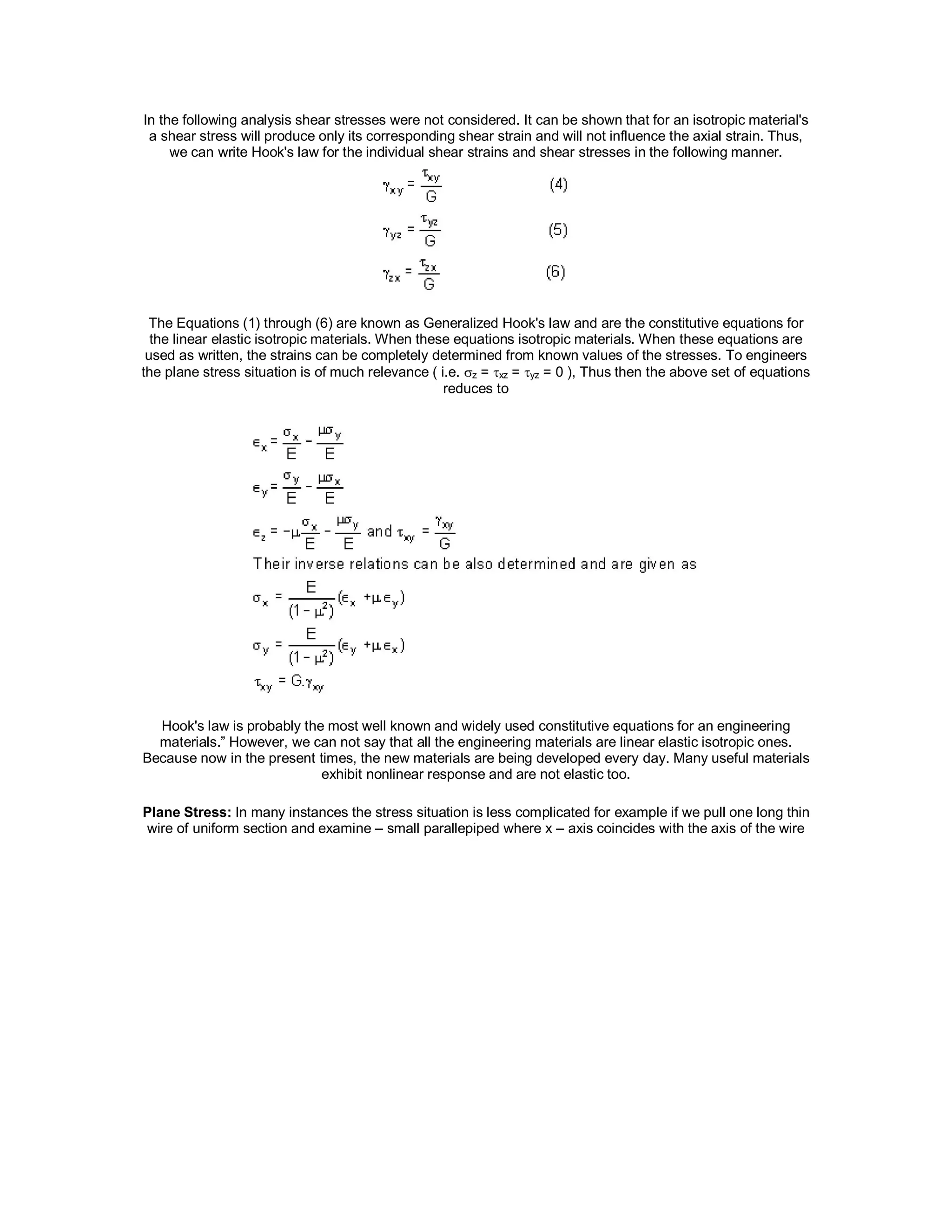 In the following analysis shear stresses were not considered. It can be shown that for an isotropic material's
a shear stress will produce only its corresponding shear strain and will not influence the axial strain. Thus,
we can write Hook's law for the individual shear strains and shear stresses in the following manner.
The Equations (1) through (6) are known as Generalized Hook's law and are the constitutive equations for
the linear elastic isotropic materials. When these equations isotropic materials. When these equations are
used as written, the strains can be completely determined from known values of the stresses. To engineers
the plane stress situation is of much relevance ( i.e. z = xz = yz = 0 ), Thus then the above set of equations
reduces to
Hook's law is probably the most well known and widely used constitutive equations for an engineering
materials.” However, we can not say that all the engineering materials are linear elastic isotropic ones.
Because now in the present times, the new materials are being developed every day. Many useful materials
exhibit nonlinear response and are not elastic too.
Plane Stress: In many instances the stress situation is less complicated for example if we pull one long thin
wire of uniform section and examine – small parallepiped where x – axis coincides with the axis of the wire
 