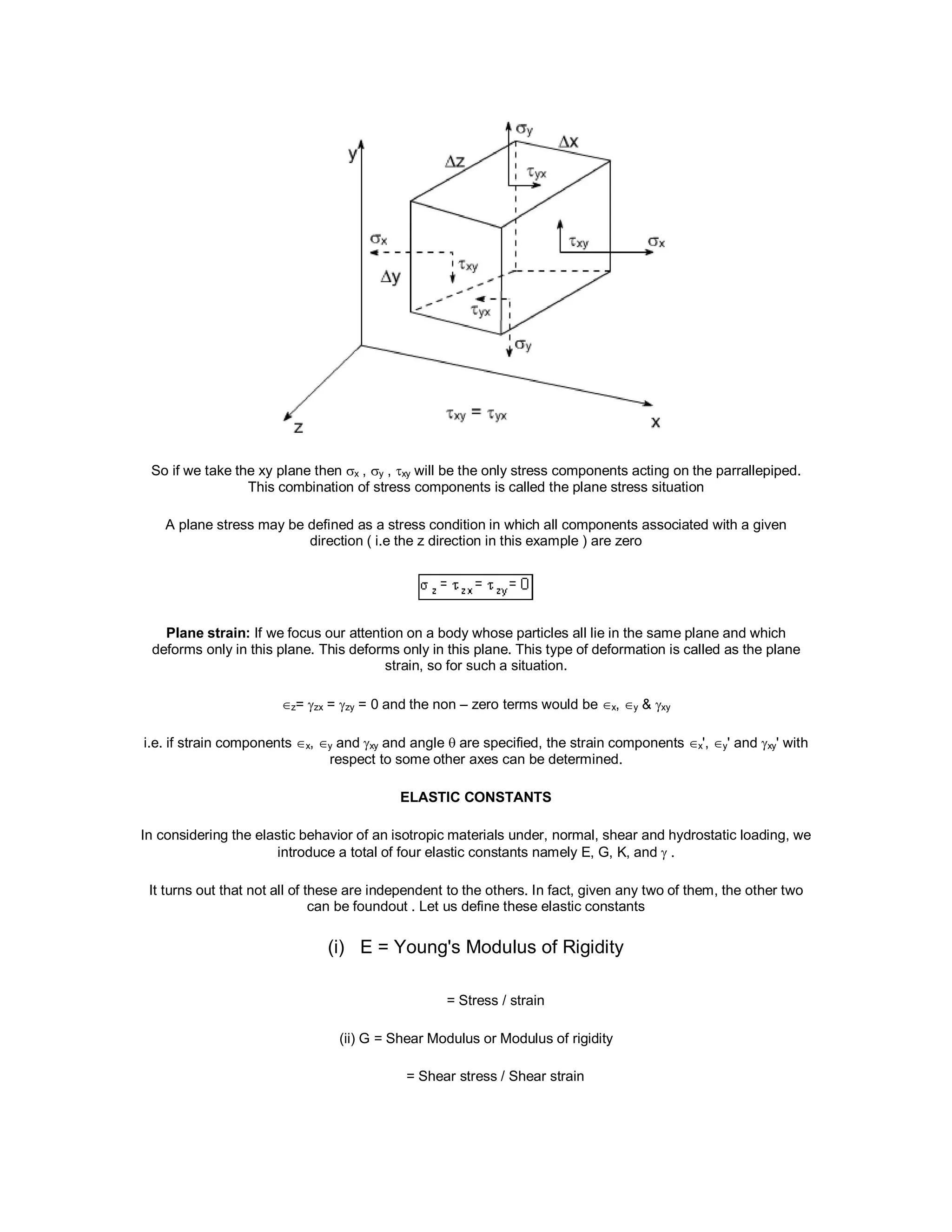 So if we take the xy plane then x , y , xy will be the only stress components acting on the parrallepiped.
This combination of stress components is called the plane stress situation
A plane stress may be defined as a stress condition in which all components associated with a given
direction ( i.e the z direction in this example ) are zero
Plane strain: If we focus our attention on a body whose particles all lie in the same plane and which
deforms only in this plane. This deforms only in this plane. This type of deformation is called as the plane
strain, so for such a situation.
z= zx = zy = 0 and the non – zero terms would be x, y & xy
i.e. if strain components x, y and xy and angle  are specified, the strain components x', y' and xy' with
respect to some other axes can be determined.
ELASTIC CONSTANTS
In considering the elastic behavior of an isotropic materials under, normal, shear and hydrostatic loading, we
introduce a total of four elastic constants namely E, G, K, and  .
It turns out that not all of these are independent to the others. In fact, given any two of them, the other two
can be foundout . Let us define these elastic constants
(i) E = Young's Modulus of Rigidity
= Stress / strain
(ii) G = Shear Modulus or Modulus of rigidity
= Shear stress / Shear strain
 
