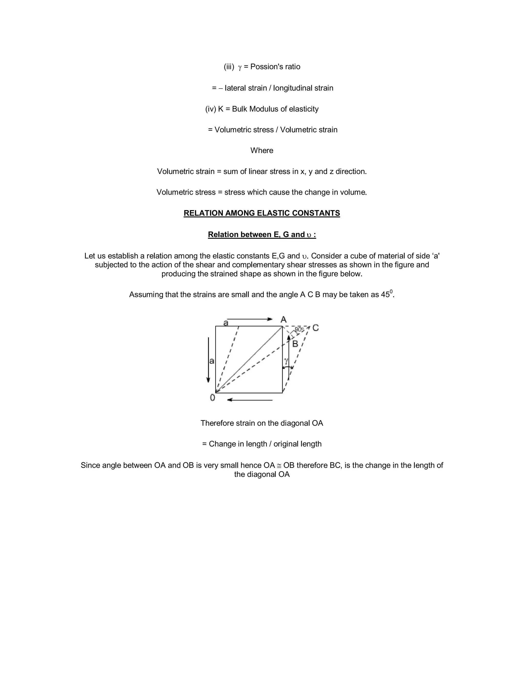 (iii)  = Possion's ratio
=  lateral strain / longitudinal strain
(iv) K = Bulk Modulus of elasticity
= Volumetric stress / Volumetric strain
Where
Volumetric strain = sum of linear stress in x, y and z direction.
Volumetric stress = stress which cause the change in volume.
RELATION AMONG ELASTIC CONSTANTS
Relation between E, G and  :
Let us establish a relation among the elastic constants E,G and . Consider a cube of material of side ‘a'
subjected to the action of the shear and complementary shear stresses as shown in the figure and
producing the strained shape as shown in the figure below.
Assuming that the strains are small and the angle A C B may be taken as 45
0
.
Therefore strain on the diagonal OA
= Change in length / original length
Since angle between OA and OB is very small hence OA  OB therefore BC, is the change in the length of
the diagonal OA
 