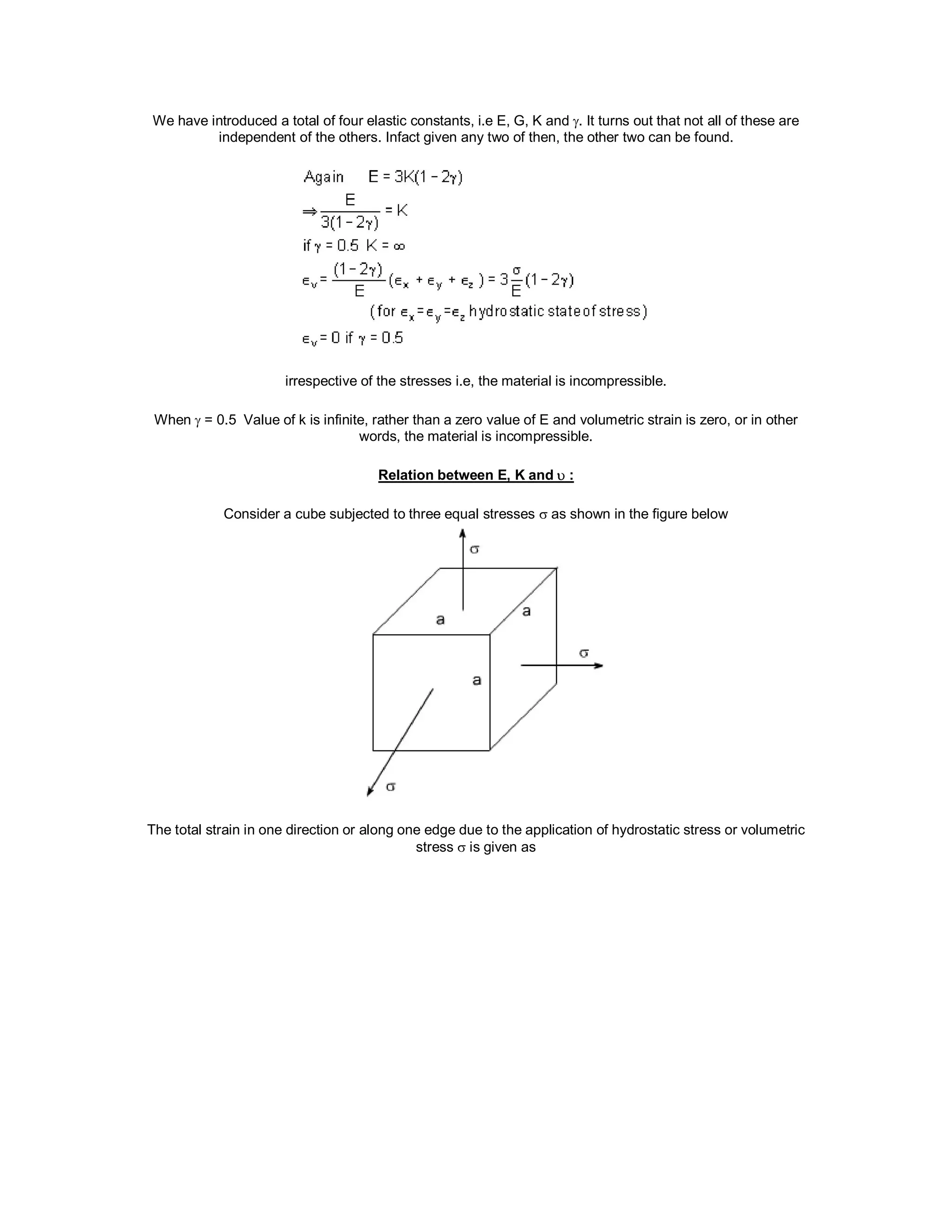 We have introduced a total of four elastic constants, i.e E, G, K and . It turns out that not all of these are
independent of the others. Infact given any two of then, the other two can be found.
irrespective of the stresses i.e, the material is incompressible.
When  = 0.5 Value of k is infinite, rather than a zero value of E and volumetric strain is zero, or in other
words, the material is incompressible.
Relation between E, K and  :
Consider a cube subjected to three equal stresses  as shown in the figure below
The total strain in one direction or along one edge due to the application of hydrostatic stress or volumetric
stress  is given as
 