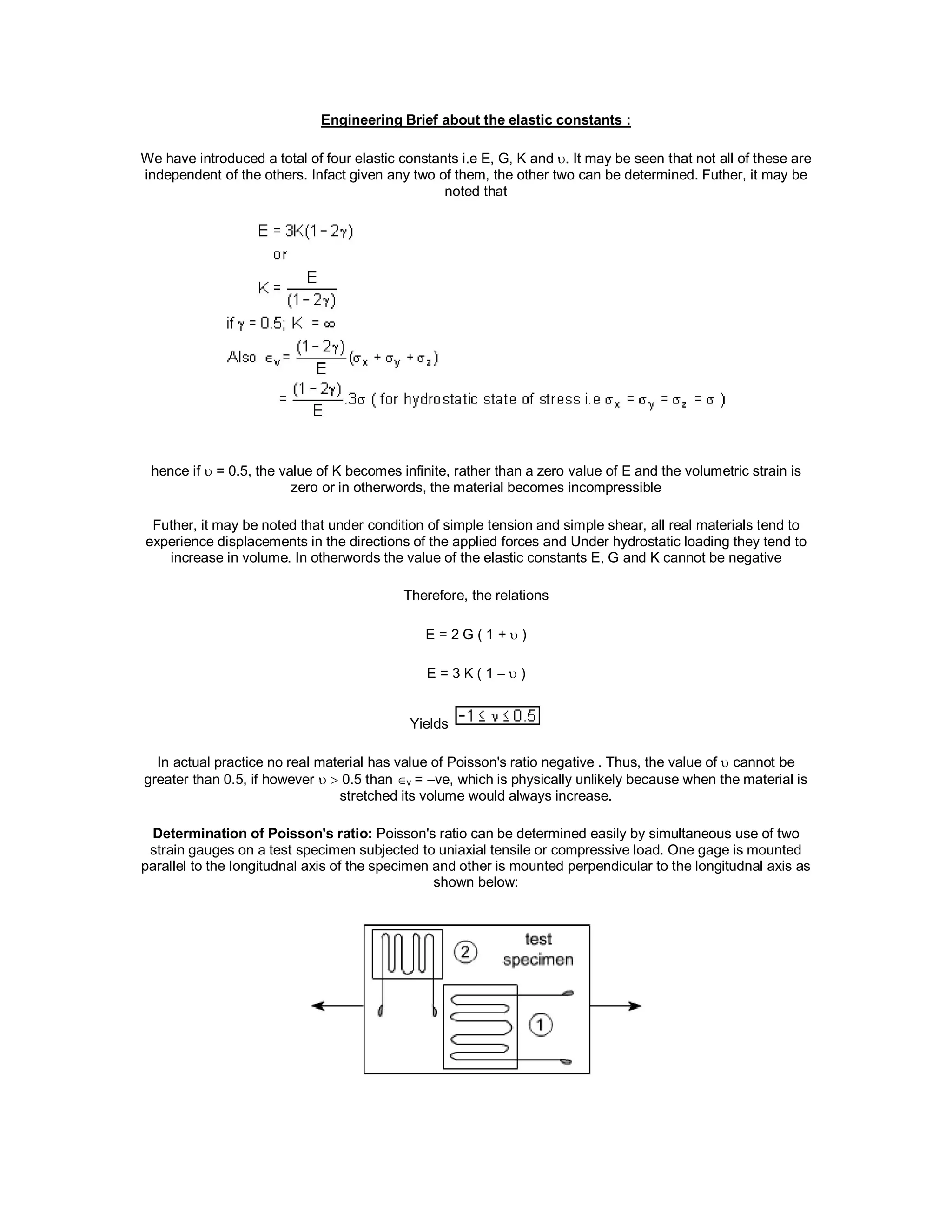 Engineering Brief about the elastic constants :
We have introduced a total of four elastic constants i.e E, G, K and . It may be seen that not all of these are
independent of the others. Infact given any two of them, the other two can be determined. Futher, it may be
noted that
hence if  = 0.5, the value of K becomes infinite, rather than a zero value of E and the volumetric strain is
zero or in otherwords, the material becomes incompressible
Futher, it may be noted that under condition of simple tension and simple shear, all real materials tend to
experience displacements in the directions of the applied forces and Under hydrostatic loading they tend to
increase in volume. In otherwords the value of the elastic constants E, G and K cannot be negative
Therefore, the relations
E = 2 G ( 1 +  )
E = 3 K ( 1   )
Yields
In actual practice no real material has value of Poisson's ratio negative . Thus, the value of  cannot be
greater than 0.5, if however   0.5 than v = ve, which is physically unlikely because when the material is
stretched its volume would always increase.
Determination of Poisson's ratio: Poisson's ratio can be determined easily by simultaneous use of two
strain gauges on a test specimen subjected to uniaxial tensile or compressive load. One gage is mounted
parallel to the longitudnal axis of the specimen and other is mounted perpendicular to the longitudnal axis as
shown below:
 
