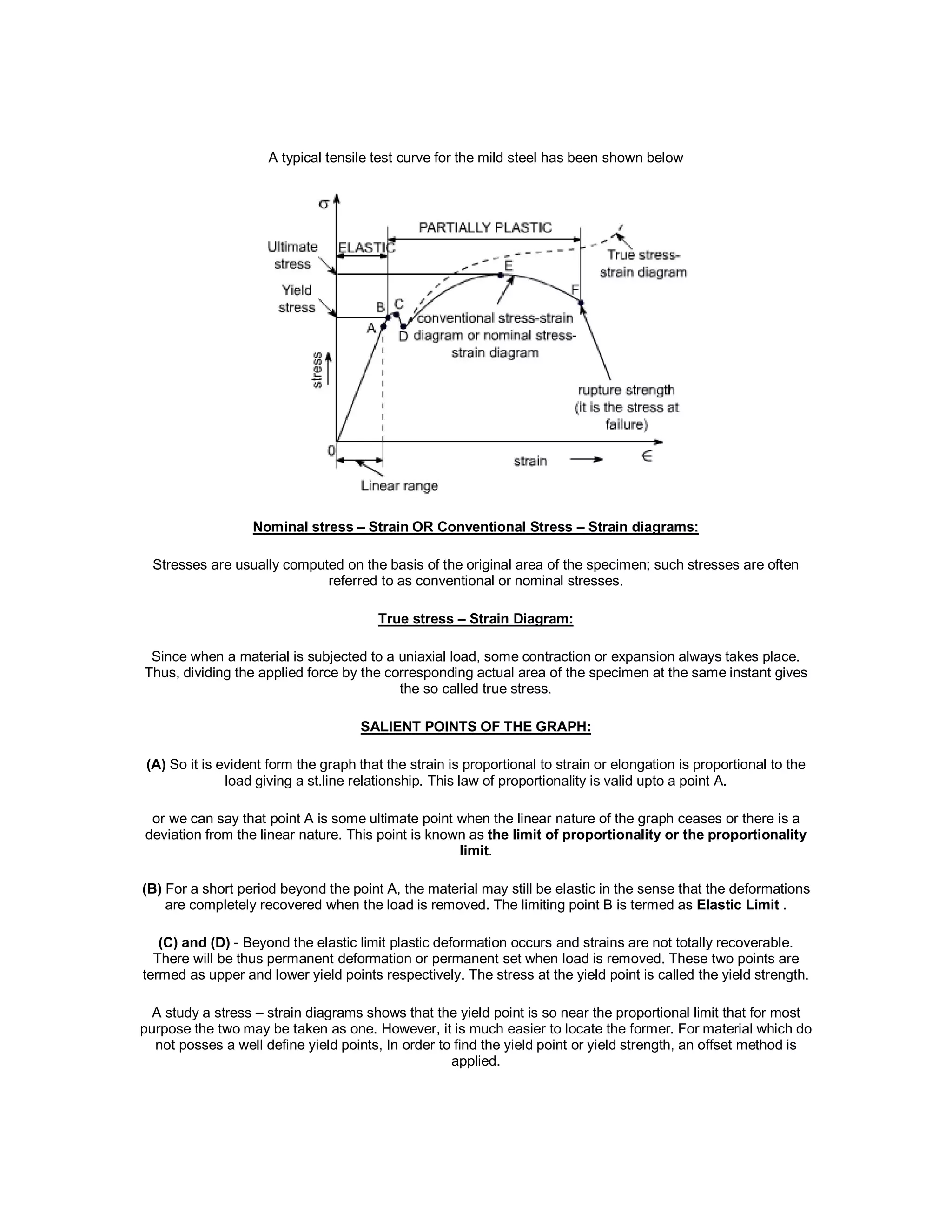 A typical tensile test curve for the mild steel has been shown below
Nominal stress – Strain OR Conventional Stress – Strain diagrams:
Stresses are usually computed on the basis of the original area of the specimen; such stresses are often
referred to as conventional or nominal stresses.
True stress – Strain Diagram:
Since when a material is subjected to a uniaxial load, some contraction or expansion always takes place.
Thus, dividing the applied force by the corresponding actual area of the specimen at the same instant gives
the so called true stress.
SALIENT POINTS OF THE GRAPH:
(A) So it is evident form the graph that the strain is proportional to strain or elongation is proportional to the
load giving a st.line relationship. This law of proportionality is valid upto a point A.
or we can say that point A is some ultimate point when the linear nature of the graph ceases or there is a
deviation from the linear nature. This point is known as the limit of proportionality or the proportionality
limit.
(B) For a short period beyond the point A, the material may still be elastic in the sense that the deformations
are completely recovered when the load is removed. The limiting point B is termed as Elastic Limit .
(C) and (D) - Beyond the elastic limit plastic deformation occurs and strains are not totally recoverable.
There will be thus permanent deformation or permanent set when load is removed. These two points are
termed as upper and lower yield points respectively. The stress at the yield point is called the yield strength.
A study a stress – strain diagrams shows that the yield point is so near the proportional limit that for most
purpose the two may be taken as one. However, it is much easier to locate the former. For material which do
not posses a well define yield points, In order to find the yield point or yield strength, an offset method is
applied.
 