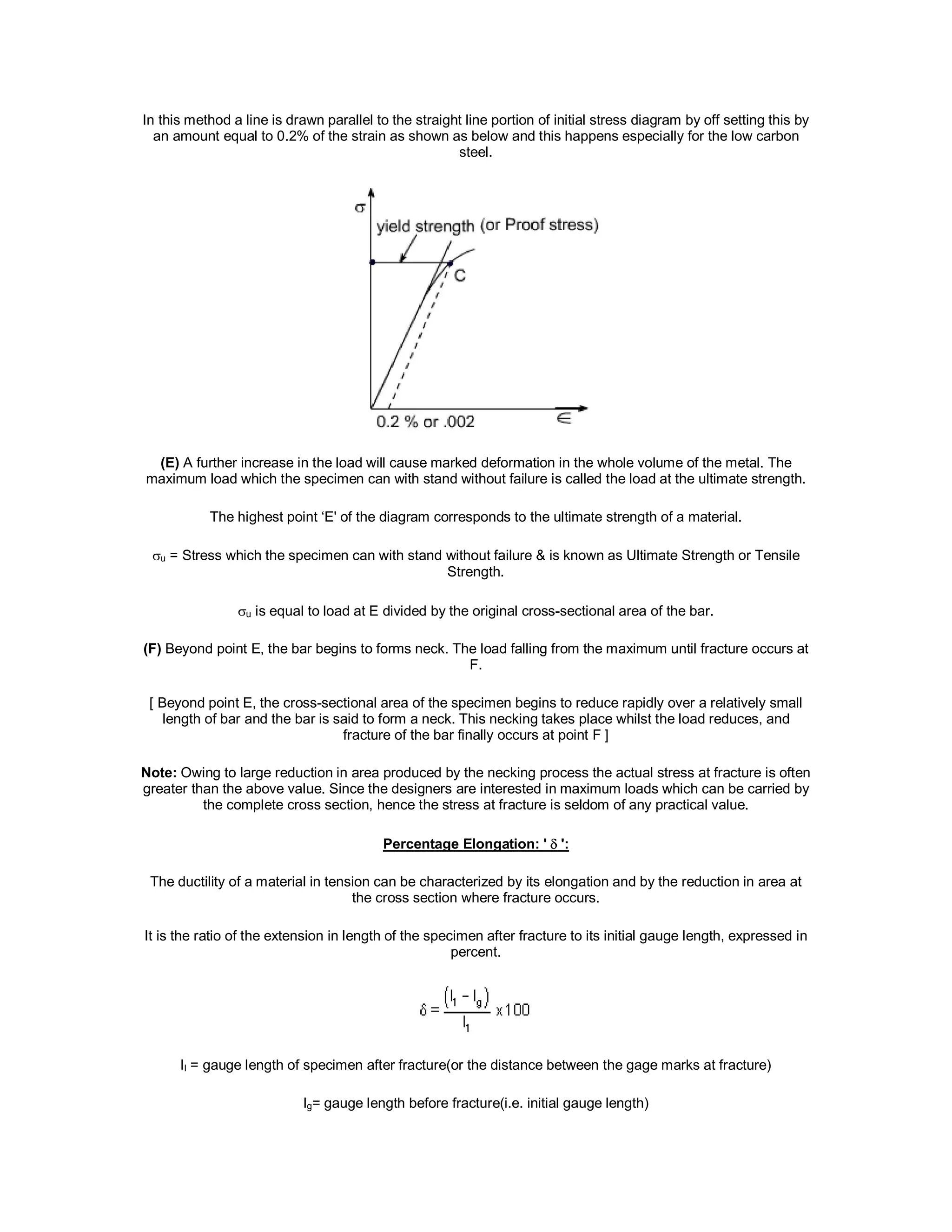 In this method a line is drawn parallel to the straight line portion of initial stress diagram by off setting this by
an amount equal to 0.2% of the strain as shown as below and this happens especially for the low carbon
steel.
(E) A further increase in the load will cause marked deformation in the whole volume of the metal. The
maximum load which the specimen can with stand without failure is called the load at the ultimate strength.
The highest point ‘E' of the diagram corresponds to the ultimate strength of a material.
u = Stress which the specimen can with stand without failure & is known as Ultimate Strength or Tensile
Strength.
u is equal to load at E divided by the original cross-sectional area of the bar.
(F) Beyond point E, the bar begins to forms neck. The load falling from the maximum until fracture occurs at
F.
[ Beyond point E, the cross-sectional area of the specimen begins to reduce rapidly over a relatively small
length of bar and the bar is said to form a neck. This necking takes place whilst the load reduces, and
fracture of the bar finally occurs at point F ]
Note: Owing to large reduction in area produced by the necking process the actual stress at fracture is often
greater than the above value. Since the designers are interested in maximum loads which can be carried by
the complete cross section, hence the stress at fracture is seldom of any practical value.
Percentage Elongation: ' ':
The ductility of a material in tension can be characterized by its elongation and by the reduction in area at
the cross section where fracture occurs.
It is the ratio of the extension in length of the specimen after fracture to its initial gauge length, expressed in
percent.
lI = gauge length of specimen after fracture(or the distance between the gage marks at fracture)
lg= gauge length before fracture(i.e. initial gauge length)
 