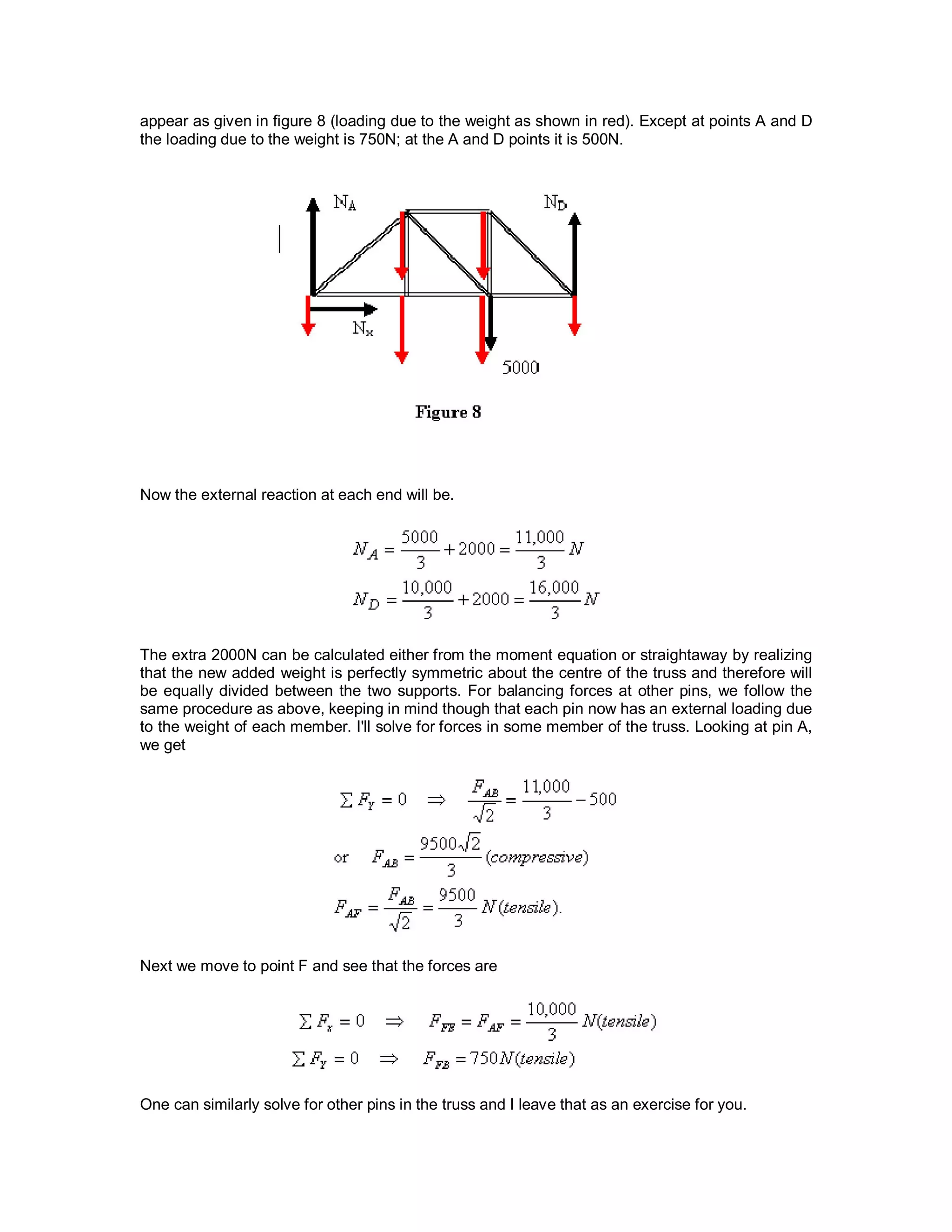 appear as given in figure 8 (loading due to the weight as shown in red). Except at points A and D
the loading due to the weight is 750N; at the A and D points it is 500N.
Now the external reaction at each end will be.
The extra 2000N can be calculated either from the moment equation or straightaway by realizing
that the new added weight is perfectly symmetric about the centre of the truss and therefore will
be equally divided between the two supports. For balancing forces at other pins, we follow the
same procedure as above, keeping in mind though that each pin now has an external loading due
to the weight of each member. I'll solve for forces in some member of the truss. Looking at pin A,
we get
Next we move to point F and see that the forces are
One can similarly solve for other pins in the truss and I leave that as an exercise for you.
 