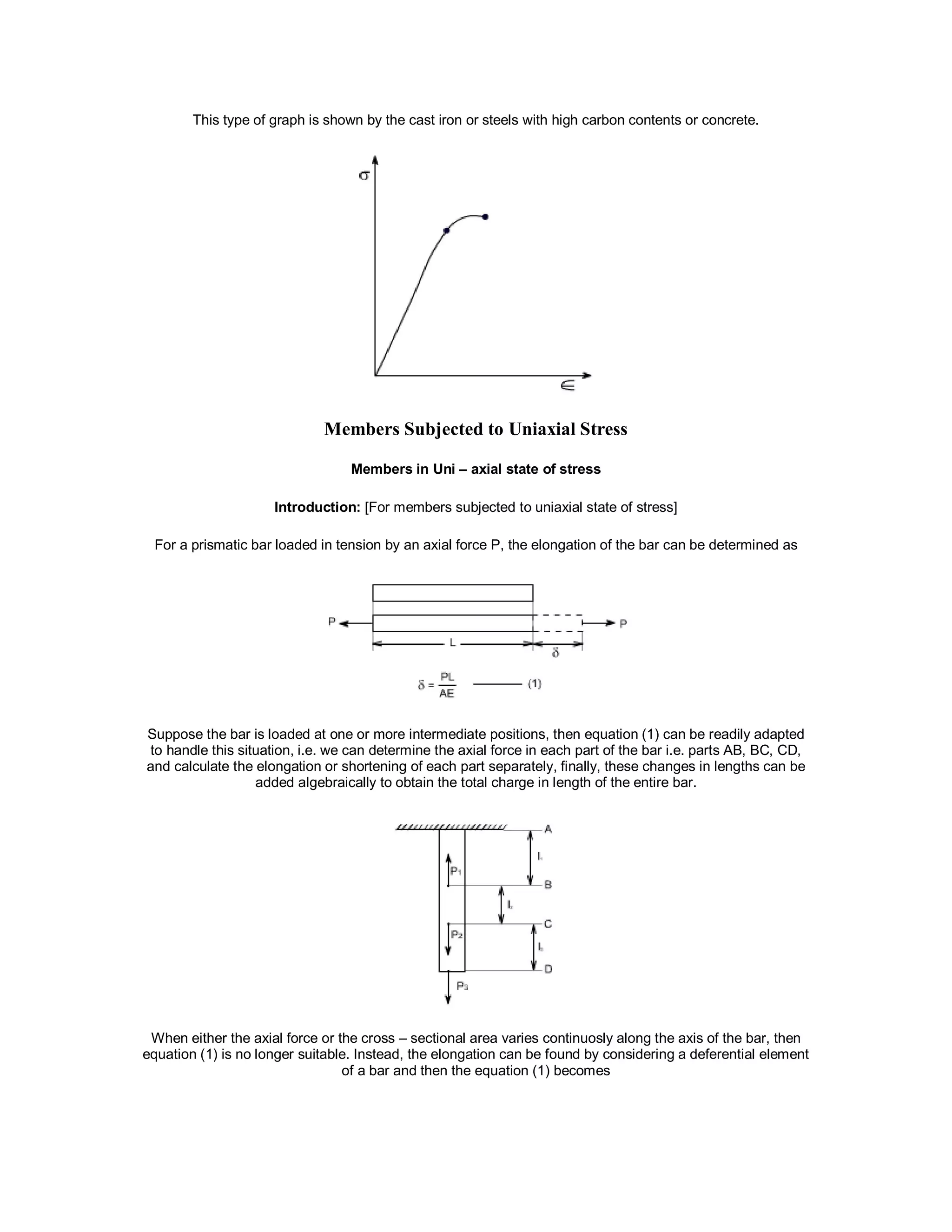 This type of graph is shown by the cast iron or steels with high carbon contents or concrete.
Members Subjected to Uniaxial Stress
Members in Uni – axial state of stress
Introduction: [For members subjected to uniaxial state of stress]
For a prismatic bar loaded in tension by an axial force P, the elongation of the bar can be determined as
Suppose the bar is loaded at one or more intermediate positions, then equation (1) can be readily adapted
to handle this situation, i.e. we can determine the axial force in each part of the bar i.e. parts AB, BC, CD,
and calculate the elongation or shortening of each part separately, finally, these changes in lengths can be
added algebraically to obtain the total charge in length of the entire bar.
When either the axial force or the cross – sectional area varies continuosly along the axis of the bar, then
equation (1) is no longer suitable. Instead, the elongation can be found by considering a deferential element
of a bar and then the equation (1) becomes
 
