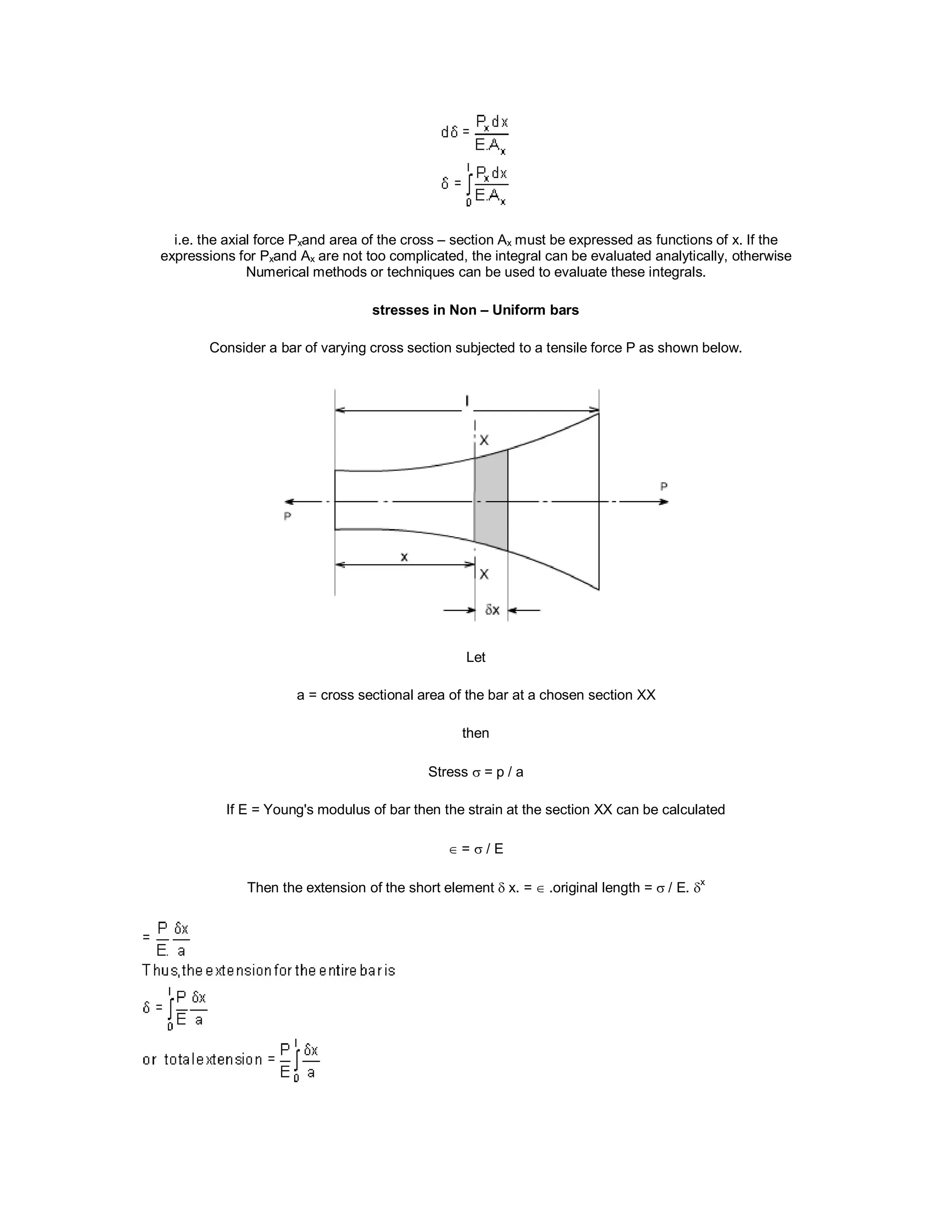 i.e. the axial force Pxand area of the cross – section Ax must be expressed as functions of x. If the
expressions for Pxand Ax are not too complicated, the integral can be evaluated analytically, otherwise
Numerical methods or techniques can be used to evaluate these integrals.
stresses in Non – Uniform bars
Consider a bar of varying cross section subjected to a tensile force P as shown below.
Let
a = cross sectional area of the bar at a chosen section XX
then
Stress  = p / a
If E = Young's modulus of bar then the strain at the section XX can be calculated
 =  / E
Then the extension of the short element  x. = .original length =  / E. x
 