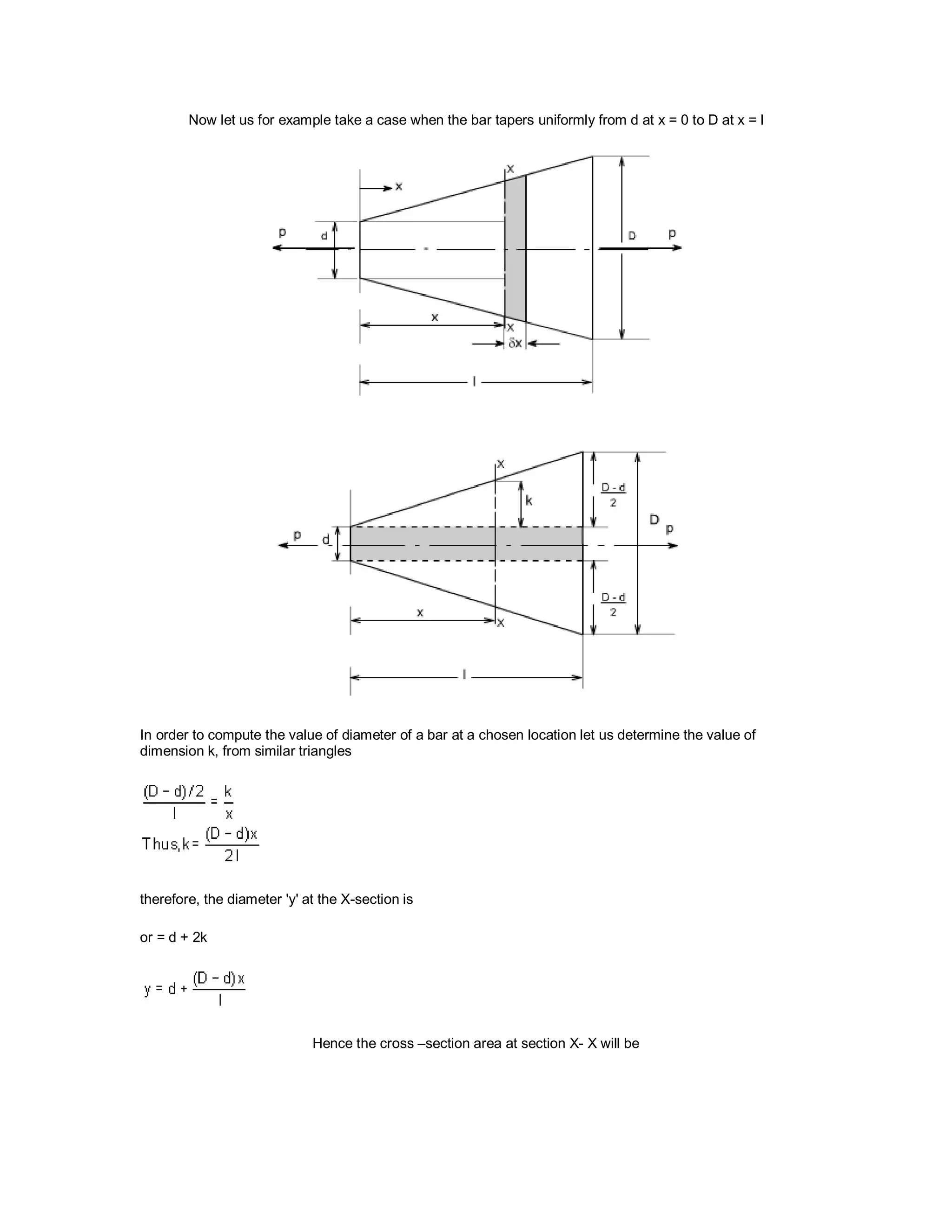 Now let us for example take a case when the bar tapers uniformly from d at x = 0 to D at x = l
In order to compute the value of diameter of a bar at a chosen location let us determine the value of
dimension k, from similar triangles
therefore, the diameter 'y' at the X-section is
or = d + 2k
Hence the cross –section area at section X- X will be
 