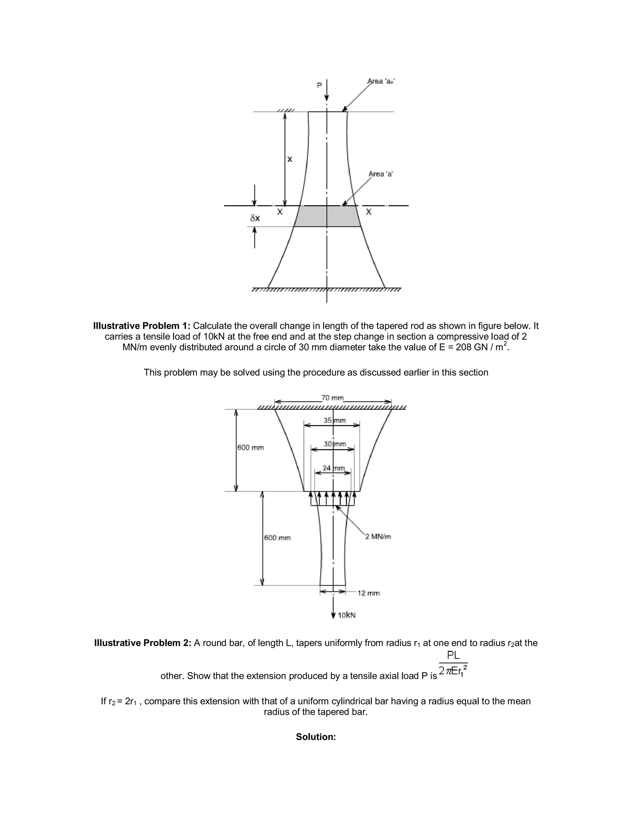 IIIustrative Problem 1: Calculate the overall change in length of the tapered rod as shown in figure below. It
carries a tensile load of 10kN at the free end and at the step change in section a compressive load of 2
MN/m evenly distributed around a circle of 30 mm diameter take the value of E = 208 GN / m
2
.
This problem may be solved using the procedure as discussed earlier in this section
IIIustrative Problem 2: A round bar, of length L, tapers uniformly from radius r1 at one end to radius r2at the
other. Show that the extension produced by a tensile axial load P is
If r2 = 2r1 , compare this extension with that of a uniform cylindrical bar having a radius equal to the mean
radius of the tapered bar.
Solution:
 