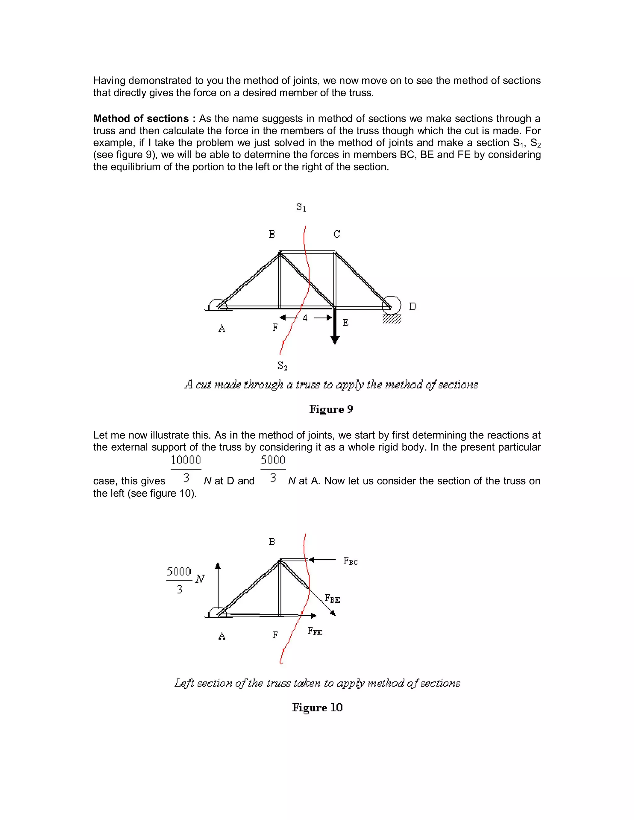 Having demonstrated to you the method of joints, we now move on to see the method of sections
that directly gives the force on a desired member of the truss.
Method of sections : As the name suggests in method of sections we make sections through a
truss and then calculate the force in the members of the truss though which the cut is made. For
example, if I take the problem we just solved in the method of joints and make a section S1, S2
(see figure 9), we will be able to determine the forces in members BC, BE and FE by considering
the equilibrium of the portion to the left or the right of the section.
Let me now illustrate this. As in the method of joints, we start by first determining the reactions at
the external support of the truss by considering it as a whole rigid body. In the present particular
case, this gives N at D and N at A. Now let us consider the section of the truss on
the left (see figure 10).
 