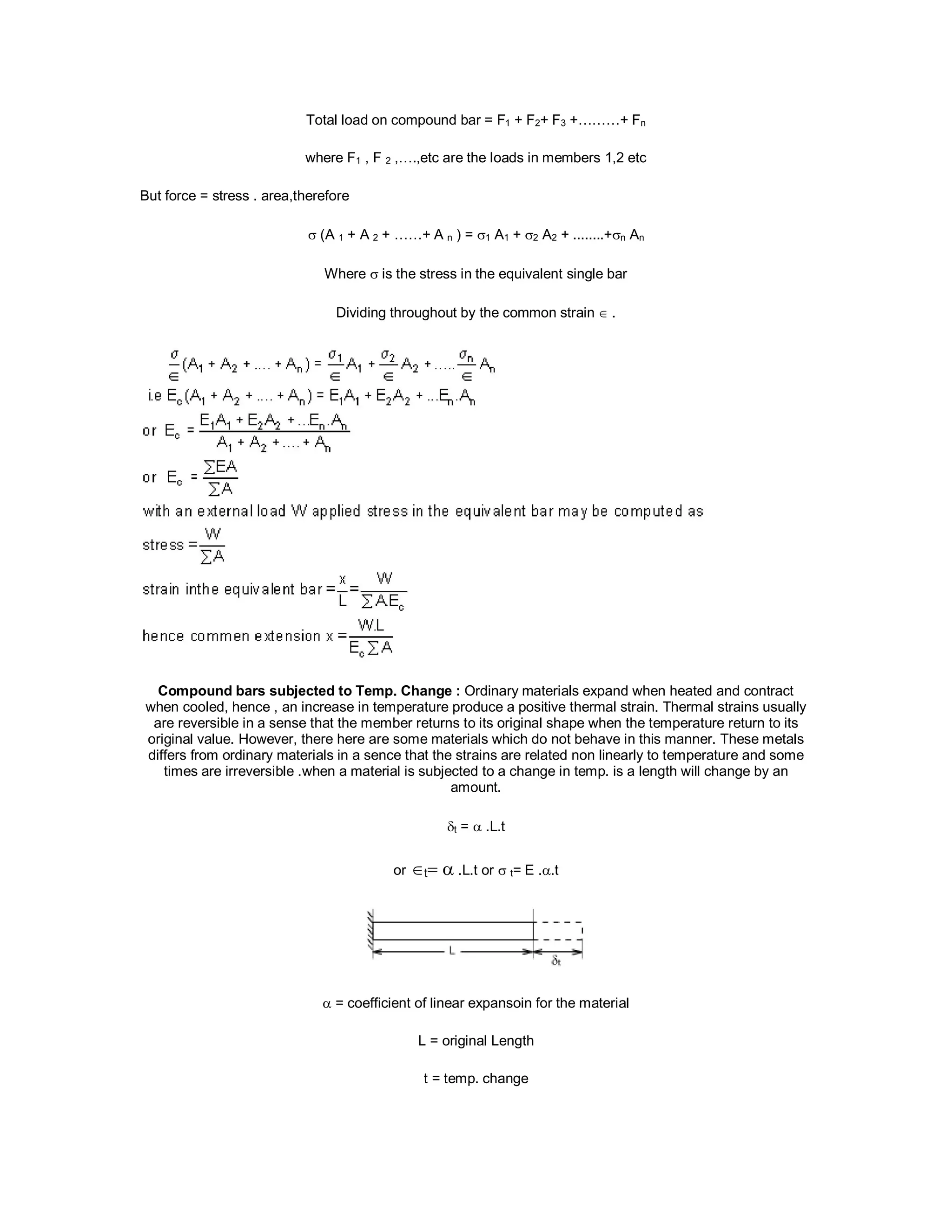 Total load on compound bar = F1 + F2+ F3 +………+ Fn
where F1 , F 2 ,….,etc are the loads in members 1,2 etc
But force = stress . area,therefore
 (A 1 + A 2 + ……+ A n ) = 1 A1 + 2 A2 + ........+n An
Where  is the stress in the equivalent single bar
Dividing throughout by the common strain .
Compound bars subjected to Temp. Change : Ordinary materials expand when heated and contract
when cooled, hence , an increase in temperature produce a positive thermal strain. Thermal strains usually
are reversible in a sense that the member returns to its original shape when the temperature return to its
original value. However, there here are some materials which do not behave in this manner. These metals
differs from ordinary materials in a sence that the strains are related non linearly to temperature and some
times are irreversible .when a material is subjected to a change in temp. is a length will change by an
amount.
t =  .L.t
ort .L.t or  t= E ..t

 = coefficient of linear expansoin for the material
L = original Length
t = temp. change
 